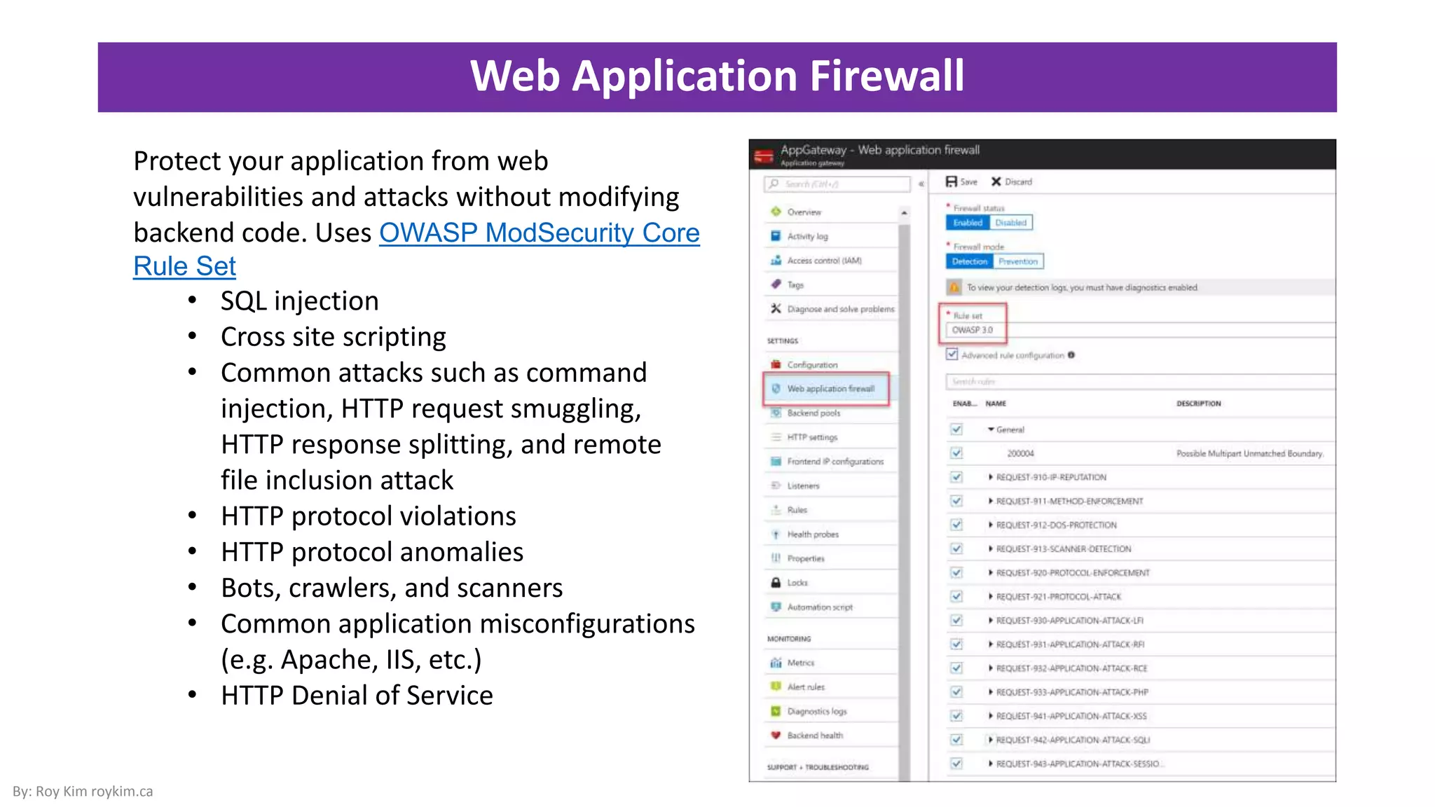 Web Application Firewall
By: Roy Kim roykim.ca
Protect your application from web
vulnerabilities and attacks without modifying
backend code. Uses OWASP ModSecurity Core
Rule Set
• SQL injection
• Cross site scripting
• Common attacks such as command
injection, HTTP request smuggling,
HTTP response splitting, and remote
file inclusion attack
• HTTP protocol violations
• HTTP protocol anomalies
• Bots, crawlers, and scanners
• Common application misconfigurations
(e.g. Apache, IIS, etc.)
• HTTP Denial of Service
 