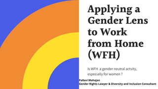 Applying a
Gender Lens
to Work
from Home
(WFH)
Is WFH  a gender neutral actvity,
especially for women ?
Pallavi Mahajan
Gender Rights Lawyer & Diversity and Inclusion Consultant
 