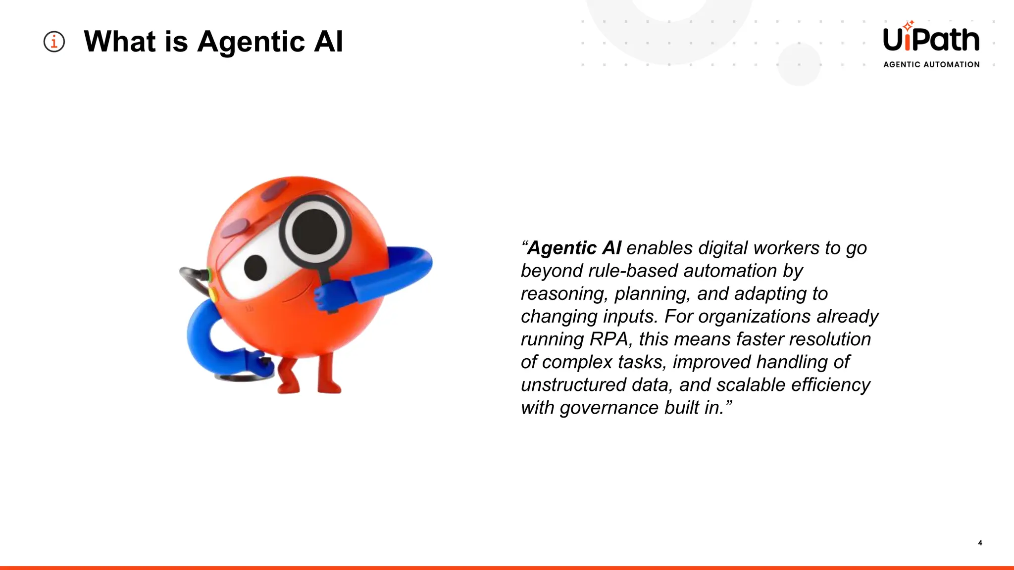 4
What is Agentic AI
“Agentic AI enables digital workers to go
beyond rule-based automation by
reasoning, planning, and adapting to
changing inputs. For organizations already
running RPA, this means faster resolution
of complex tasks, improved handling of
unstructured data, and scalable efficiency
with governance built in.”
 