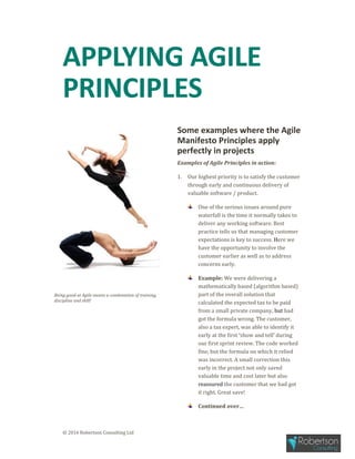 © 2016 Robertson Consulting Ltd
APPLYING AGILE
PRINCIPLES
Being good at Agile means a combination of training,
discipline and skill!
Some examples where the Agile
Manifesto Principles apply
perfectly in projects
Examples of Agile Principles in action:
1. Our highest priority is to satisfy the customer
through early and continuous delivery of
valuable software / product.
One of the serious issues around pure
waterfall is the time it normally takes to
deliver any working software. Best
practice tells us that managing customer
expectations is key to success. Here we
have the opportunity to involve the
customer earlier as well as to address
concerns early.
Example: We were delivering a
mathematically based (algorithm based)
part of the overall solution that
calculated the expected tax to be paid
from a small private company, but had
got the formula wrong. The customer,
also a tax expert, was able to identify it
early at the first ‘show and tell’ during
our first sprint review. The code worked
fine, but the formula on which it relied
was incorrect. A small correction this
early in the project not only saved
valuable time and cost later but also
reassured the customer that we had got
it right. Great save!
Continued over…
 