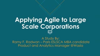 Applying Agile to Large
Scale Corporations
A Study By:
Ramy F. Radwan – Paris ESLSCA MBA candidate
Product and Analytics Manager @Wasla
 