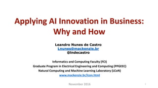 Applying AI Innovation in Business:
Why and How
Leandro Nunes de Castro
Lnunes@mackenzie.br
@lndecastro
Informatics and Computing Faculty (FCI)
Graduate Program in Electrical Engineering and Computing (PPGEEC)
Natural Computing and Machine Learning Laboratory (LCoN)
www.mackenzie.br/lcon.html
November 2016 1
 