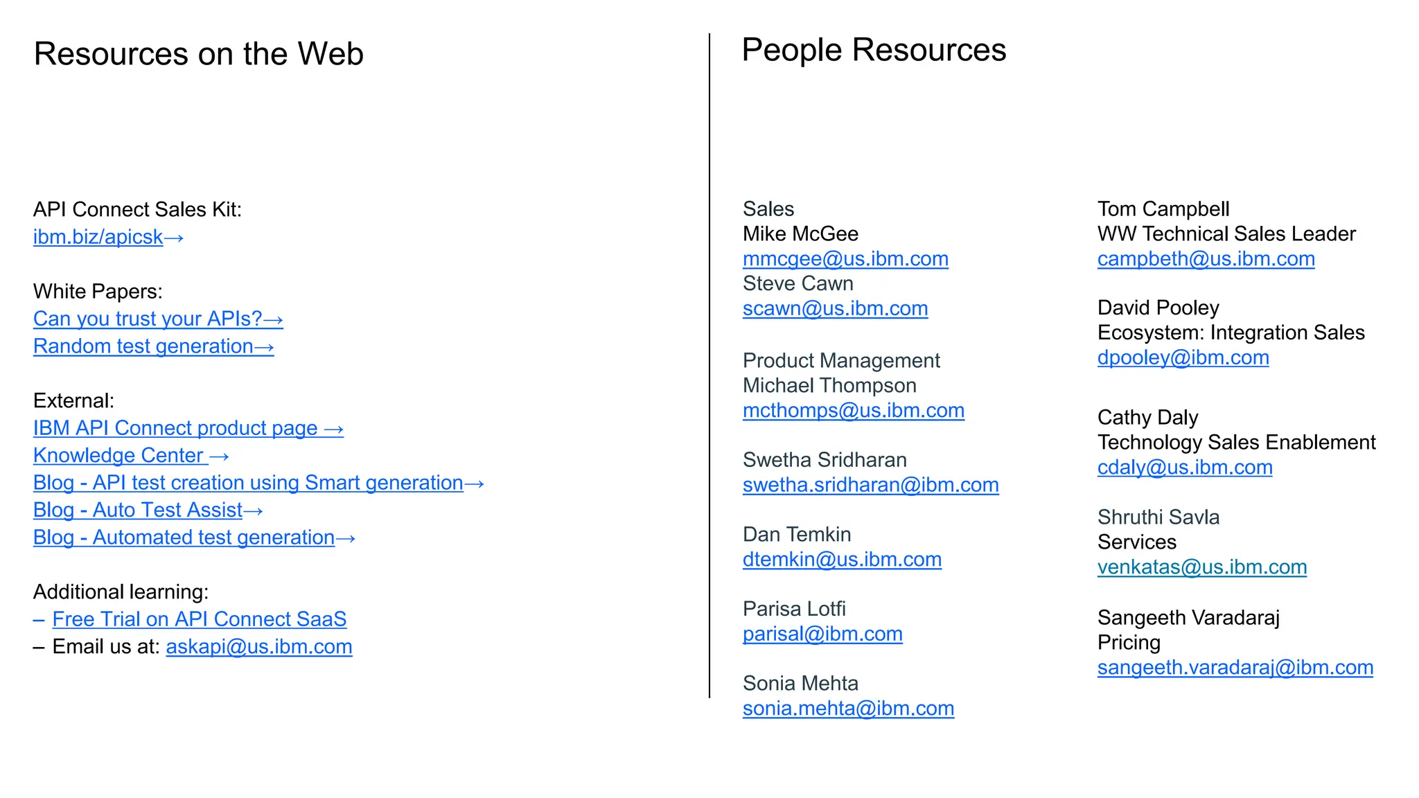 Resources on the Web
API Connect Sales Kit:
ibm.biz/apicsk→
White Papers:
Can you trust your APIs?→
Random test generation→
External:
IBM API Connect product page →
Knowledge Center →
Blog - API test creation using Smart generation→
Blog - Auto Test Assist→
Blog - Automated test generation→
Additional learning:
– Free Trial on API Connect SaaS
– Email us at: askapi@us.ibm.com
People Resources
Tom Campbell
WW Technical Sales Leader
campbeth@us.ibm.com
Sales
Mike McGee
mmcgee@us.ibm.com
Steve Cawn
scawn@us.ibm.com
Product Management
Michael Thompson
mcthomps@us.ibm.com
Swetha Sridharan
swetha.sridharan@ibm.com
Dan Temkin
dtemkin@us.ibm.com
Parisa Lotfi
parisal@ibm.com
Sonia Mehta
sonia.mehta@ibm.com
David Pooley
Ecosystem: Integration Sales
dpooley@ibm.com
Shruthi Savla
Services
venkatas@us.ibm.com
Cathy Daly
Technology Sales Enablement
cdaly@us.ibm.com
Sangeeth Varadaraj
Pricing
sangeeth.varadaraj@ibm.com
 