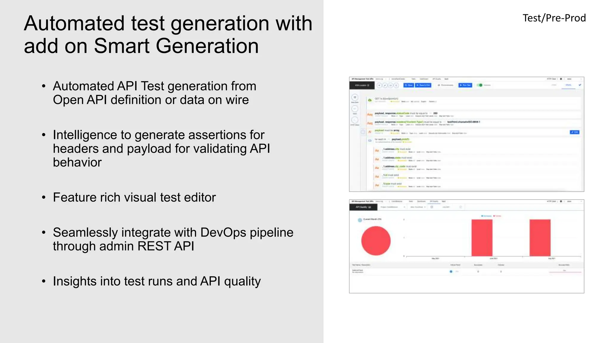 9
Automated test generation with
add on Smart Generation
• Automated API Test generation from
Open API definition or data on wire
• Intelligence to generate assertions for
headers and payload for validating API
behavior
• Feature rich visual test editor
• Seamlessly integrate with DevOps pipeline
through admin REST API
• Insights into test runs and API quality
Test/Pre-Prod
 