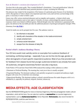 Katz & Blumler’s variation (development) of U+G
You have this in the genre guide. They tweaked McQuail’s formulation. ‘Uses and gratifications’ (Katz &
Blumler) research has identified many potential pleasures of genre, including the following:
One pleasure may simply be the recognition of the features of a particular genre because of our familiarity
with it. Recognition of what is likely to be important (and what is not), derived from our knowledge of the
genre, is necessary in order to follow a plot.
Genres may offer various emotional pleasures such as empathy and escapism - a feature which some
theoretical commentaries seem to lose sight of. Aristotle, of course, acknowledged the special emotional
responses which were linked to different genres. Deborah Knight notes that 'satisfaction is guaranteed with
genre; the deferral of the inevitable provides the additional pleasure of prolonged anticipation' (Knight 1994).
(Summary from the Wiki:)
Goals for media use can be grouped into five uses. The audience wants to:
1. be informed or educated
2. identify with characters of the situation in the media environment
3. simple entertainment
4. enhance social interaction
5. escape from the stresses of daily life
Parkin’s/Hall’s Audience Readings Theory
Your EX here would most usefully centre on examples from audience feedback of
contrasting, conflicting readings – especially if you can tie this into the age, gender or
other demographic of each specific respondent/audience. Most of you that provided cuts
for feedback from classes found that younger audiences tended to vary sharply from post-
16 audiences, and genre awareness/fandom was also a big issue.
Frank Parkin (1972) and later Stuart Hall (1980) analysed the readings within audiences as either:
1.Dominant or Preferred Reading: The meaning they want you to have is usually accepted.
2.Negotiated Reading: The dominant reading is only partially recognised or accepted and audiences might
disagree with some of it or find their own meanings.
3.Oppositional Reading: The dominant reading is refused, rejected because the reader disagrees with it or is
offended by it, especially for political, religious, feminist, reasons etc.
MEDIA EFFECTS; AGE CLASSIFICATION
See the REPRESENTATION guide for more on Gramsci/hegemony; Chomsky/propaganda model; cultural
imperialism, which all link here. You can also tie in points on normative (or counter-hegemonic)
representation, such as heteronormative. Simon Reynolds’ Retromania, also recommended for
REPRESENTATION, could be used here too.
Applying MANGeR Theories: possible themes to tackle produced by Dave Burrowes 10
 