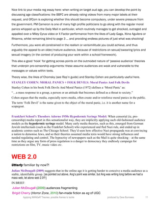Nice link to your media reg essay here: when writing on target aud age, you can develop the point by
discussing age classifications: the BBFC are already rating videos from many major labels at their
request, and OfCom is exploring whether this should become compulsory, under severe pressure from
the government. PM Cameron is one of many high profile politicians to go along with the regular moral
panics whipped up by the Daily Mail in particular, which routinely manages to get shocked, outraged and
appalled over a Miley Cyrus video or X Factor performance from the likes of Lady Gaga, Xtina Aguilera or
Rhianna, whilst remaining blind to page 3 … and providing endless pictures of just what was shocking!
Furthermore, you were all constrained in the realism or verisimilitude you could achieve, and thus
arguably the appeal to an older/mature audience, because of restrictions on sexual/swearing lyrics and
sexual imagery (in the context of producing your work within a school framework).
This also a good ‘hook’ for getting across points on the outmoded nature of ‘passive audience’ theories
that underpin pro-censorship arguments: these assume audiences are weak and vulnerable to the
messages or values within texts.
Theory wise, the likes of Chomsky (see Rep’n guide) and Stanley Cohen are particularly useful here.
STANLEY COHEN: MORAL PANICS + FOLK DEVILS: Moral Panics And Folk Devils
Stanley Cohen in his book Folk Devils And Moral Panics (1972) defines a ‘Moral Panic’ as:
“…a mass response to a group, a person or an attitude that becomes defined as a threat to society.”
Cohen argues that the media, especially news media, often create and/or reinforce moral panics in the public.
The term ‘Folk Devil’ is the name given to the object of the moral panic, i.e. it is another name for a
scapegoat.
Frankfurt School’s Theodore Adorno 1930s Hypodermic Syringe Model: When censorial (ie, pro-
censorship) media report in this sensationalist way, they are implicitly applying such old-fashioned audience
models as the hypodermic syringe model. Many early media theories, such as this, emerged from German
Jewish intellectuals (such as the Frankfurt School) who experienced and fled Nazi rule, and ended up in
academic centres such as The Chicago School. They’d seen how effective Nazi propaganda was at convincing
a nation to demonise Jews, and so their theories assumed media texts would have strong influences and
needed regulating and control. The hypocrisy of newspapers such as the Mail is quite shocking – at the same
time as they argue any form of press regulation is a danger to democracy they endlessly campaign for
restrictions on film, TV, music video etc.
WEB 2.0
Utterly familiar by now?!
Julian McDougall (2009) suggests that in the online age it is getting harder to conceive a media audience as a
stable, identifiable group. [as pointed out above, Ang’s point was similar, but Ang was writing long before we had a
mass web, let alone web 2.0!!!]
IN BRIEF:
Julian McDougall (2009) audiences fragmenting
Brigid Cherry (Horror Zone, 2010) fan-made fiction as eg of UGC
Applying MANGeR Theories: possible themes to tackle produced by Dave Burrowes 11
 