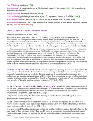 Tim O’Reilly (coined term, 2004)
Dan Gillmor (“the former audience” v “Big Media dinosaurs”, “we media” 2004; 2011’s Mediactive:
dystopian pessimism?)
Henry Jenkins (Convergence Culture, 2006)
John McMuria (global village meme is a myth: US corporate dominance: YouTube (2006))
Chris Anderson (The Long Tail theory, 2004/6, widely accepted by economists now)
David Gauntlett (media 2.0 (2007) + “the end of audience studies” in The Make & Connect Agenda
(2011)) [also his def of web 1.0]
Cherry (2010) UGC to Extend Commercial Releases
Its useful to consider this for every topic
The research outlined by Brigid Cherry in “Horror Zone” (2010) is useful here. She examined the
FanFiction.net site, noting the 69 fan fictions for Scream. She doesn’t make the point, but what this UGC or
fan-made content actually reflects is the trend of ‘reimagining’ franchises, as seen with Halloween and
Nightmare on Elm Street… In the music video context, the point really is that fans are no longer content with
just the official, commercial releases; they also extend these through their own creations (viral media, UGC):
‘… the concerns and interests of this group of horror fans centre around the desire for narrative continuation
and more detailed narrative in some cases. As Will Brooker has stated of science-fiction cinema, cult texts
generate fan material which suggests new narrative directions, develops characters or builds on the
frameworks of the films. It is clear from the above survey that this fan culture is a “community of
imagination” surrounding a heterogenous genre. Unlike fans of an ongoing television text, horror film fans
have no continuous weekly fix of new stories. Accordingly, they are constantly seeking new films, and the
various segments within horror fandom (be they oriented around identity or taste) are looking for information
which will then inform them as to whether a production is likely to be of interest.’ [p.77]
O’REILLY’S DEFINITION: “Web 2.0 is the network as platform, spanning all connected devices; Web 2.0
applications are those that make the most of the intrinsic advantages of that platform: delivering software as a
continually-updated service that gets better the more people use it, consuming and remixing data from
multiple sources, including individual users, while providing their own data and services in a form that allows
remixing by others, creating network effects through an "architecture of participation," and going beyond the
page metaphor of Web 1.0 to deliver rich user experiences.” (O’Reilly, 2005)
DAN GILLMORE: WE MEDIA/THE FORMER AUDIENCE: If O’Reilly flagged up the interactivity of
the new web, Gillmor asserted the transformative impact of citizen journalists, bloggers etc – all undermining
the traditional near-monopoly of power, production and audience reach enjoyed by the traditional
conglomerates (‘Big Media’), eg BSkyB, BBC, Google.
Conglomerate owners clearly don’t reflect the diversity of society; the new army of bloggers et al do?
The audience is now the producer.
Indeed, Gillmor famously wrote of “the former audience”, to reinforce his argument that the notion of a
passive audience is gone. ‘They are no longer the passive masses, they have the tools to challenge traditional
media and create media for themselves.’ (Gdn review)
If we apply a bit of Chomskian terminology, perhaps we could say Gillmor is arguing that web 2.0 robbed the
mass media of their gatekeeper power? That web 2.0 opens up opportunities for counter-hegemonic media
(not least Chomsky himself!) to get round the flak and other filters they receive from the mainstream mass
media?
Applying MANGeR Theories: possible themes to tackle produced by Dave Burrowes 12
 