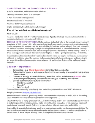 DAVID GAUNTLETT: THE END OF AUDIENCE STUDIES
Web 2.0 allows faster, more collaborative creativity
Creativity linked with desire to be connected
Is New Media transforming culture?
Shift from consumer to prosumer
Audience shift from passive to active
Digital Immigrants, Google Generation, Screenagers
End of the artefact as a finished construct?
Mash-ups, etc
He goes a step further with 2011’s The Make & Connect Agenda, effectively his personal manifesto for a
more activist citizenry, employing web 2.0 tools
THE END OF AUDIENCE STUDIES: Media audience studies had value in the twentieth century, primarily
as a riposte to 'high culture' critics who suggested that people were passive consumers of meaningless media.
Having shown that this is not the case, the work of old-style 'audience studies' is largely done; and meanwhile,
the notion of 'audience' is collapsing as people become producers as well as consumers of media. Precisely
what 'audience studies' is replaced with remains an open question – the answer is perhaps simply a return to a
broad sociology which considers people's lives and the place of media – giving and receiving – within that.
Doesn't traditional media still matter? Traditional media still exists, and may be popular; and audiences may
still use it in traditional ways. But audience studies does not generally have anything new and interesting to
say about this, and is perhaps retreating into a rather servile and hopeless defence of the traditional media
industries.
Counter – arguments
• Some critics – e.g. (David Buckingham) think Gauntlett goes too far.
• Celebrates the “power of active users”, ignoring the commercial structures that help to shape
those powers
• Gauntlett is wrongly accused of claiming power has shifted entirely to the prosumer – he
acknowledges the hybridity between old and new, just like Henry Jenkins does.
• Ignores real material and cultural constraints?
– Gender inequality?
– Poverty?
– Who’s online?
Gauntlett himself eventually moved away from his earlier dystopian views, with 2011’s Mediactive:
Sample quotes from interview on Mediactive:
The bottom line is, above all, persuading passive consumers to be active users of media, both in the reading
(used in the broadest sense of the word) and in the creation process. …
[We the Media was a] pretty optimistic book. … I started realizing that we have a number of issues to work on
to make the possibilities for democratized media into realities that would, first of all, encourage creation of
media by everyone; and, second, find ways to make what we all create trustworthy and reliable. …
In a world with almost infinite choices, we all have amazing opportunities but also some responsibilities. We
have to understand ourselves as participants in media, not just distant observers — and our participation at
various levels, if we do it right, will help create an ecosystem of information we can trust.
Applying MANGeR Theories: possible themes to tackle produced by Dave Burrowes 13
 