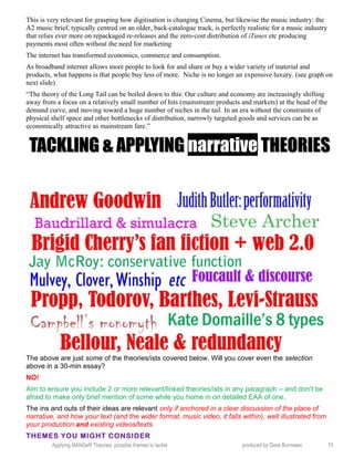 This is very relevant for grasping how digitisation is changing Cinema, but likewise the music industry: the
A2 music brief, typically centred on an older, back-catalogue track, is perfectly realistic for a music industry
that relies ever more on repackaged re-releases and the zero-cost distribution of iTunes etc producing
payments most often without the need for marketing
The internet has transformed economics, commerce and consumption.
As broadband internet allows more people to look for and share or buy a wider variety of material and
products, what happens is that people buy less of more. Niche is no longer an expensive luxury. (see graph on
next slide)
“The theory of the Long Tail can be boiled down to this: Our culture and economy are increasingly shifting
away from a focus on a relatively small number of hits (mainstream products and markets) at the head of the
demand curve, and moving toward a huge number of niches in the tail. In an era without the constraints of
physical shelf space and other bottlenecks of distribution, narrowly targeted goods and services can be as
economically attractive as mainstream fare.”
TACKLING & APPLYINGTACKLING & APPLYING narrativenarrative THEORIESTHEORIES
The above are just some of the theories/ists covered below. Will you cover even the selection
above in a 30-min essay?
NO!
Aim to ensure you include 2 or more relevant/linked theories/ists in any paragraph – and don’t be
afraid to make only brief mention of some while you home in on detailed EAA of one.
The ins and outs of their ideas are relevant only if anchored in a clear discussion of the place of
narrative, and how your text (and the wider format, music video, it falls within), well illustrated from
your production and existing videos/texts.
THEMES YOU MIGHT CONSIDER
Applying MANGeR Theories: possible themes to tackle produced by Dave Burrowes 15
 