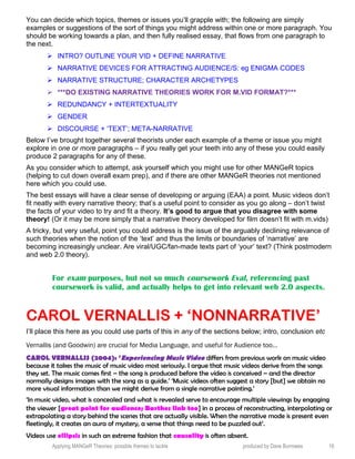 You can decide which topics, themes or issues you’ll grapple with; the following are simply
examples or suggestions of the sort of things you might address within one or more paragraph. You
should be working towards a plan, and then fully realised essay, that flows from one paragraph to
the next.
 INTRO? OUTLINE YOUR VID + DEFINE NARRATIVE
 NARRATIVE DEVICES FOR ATTRACTING AUDIENCE/S: eg ENIGMA CODES
 NARRATIVE STRUCTURE; CHARACTER ARCHETYPES
 ***DO EXISTING NARRATIVE THEORIES WORK FOR M.VID FORMAT?***
 REDUNDANCY + INTERTEXTUALITY
 GENDER
 DISCOURSE + ‘TEXT’; META-NARRATIVE
Below I’ve brought together several theorists under each example of a theme or issue you might
explore in one or more paragraphs – if you really get your teeth into any of these you could easily
produce 2 paragraphs for any of these.
As you consider which to attempt, ask yourself which you might use for other MANGeR topics
(helping to cut down overall exam prep), and if there are other MANGeR theories not mentioned
here which you could use.
The best essays will have a clear sense of developing or arguing (EAA) a point. Music videos don’t
fit neatly with every narrative theory; that’s a useful point to consider as you go along – don’t twist
the facts of your video to try and fit a theory. It’s good to argue that you disagree with some
theory! (Or it may be more simply that a narrative theory developed for film doesn’t fit with m.vids)
A tricky, but very useful, point you could address is the issue of the arguably declining relevance of
such theories when the notion of the ‘text’ and thus the limits or boundaries of ‘narrative’ are
becoming increasingly unclear. Are viral/UGC/fan-made texts part of ‘your’ text? (Think postmodern
and web 2.0 theory).
For exam purposes, but not so much coursework Eval, referencing past
coursework is valid, and actually helps to get into relevant web 2.0 aspects.
CAROL VERNALLIS + ‘NONNARRATIVE’
I’ll place this here as you could use parts of this in any of the sections below; intro, conclusion etc
Vernallis (and Goodwin) are crucial for Media Language, and useful for Audience too…
CAROL VERNALLIS (2004): ‘Experiencing Music Video differs from previous work on music video
because it takes the music of music video most seriously. I argue that music videos derive from the songs
they set. The music comes first – the song is produced before the video is conceived – and the director
normally designs images with the song as a guide.’ ‘Music videos often suggest a story [but] we obtain no
more visual information than we might derive from a single narrative painting.’
‘In music video, what is concealed and what is revealed serve to encourage multiple viewings by engaging
the viewer [great point for audience; Barthes link too] in a process of reconstructing, interpolating or
extrapolating a story behind the scenes that are actually visible. When the narrative mode is present even
fleetingly, it creates an aura of mystery, a sense that things need to be puzzled out’.
Videos use ellipsis in such an extreme fashion that causality is often absent.
Applying MANGeR Theories: possible themes to tackle produced by Dave Burrowes 16
 