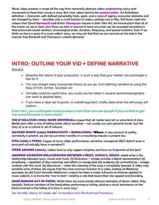 ‘Music video presents a range all the way from extremely abstract videos emphasizing colour and
movement to those that convey a story. But most videos tend to be nonnarrative. An Aristotlean
definition – characters with defined personality traits, goals, and a sense of agency encounter obstacles and
are changed by them – describes only a small fraction of videos, perhaps one in fifty. Still fewer meet the
criteria that David Bordwell and Kristin Thompson require in their Film Art: An Introduction: that all of
the events we see or hear, plus those we infer or assume to have occurred, can be arranged according to
their presumed causal relations, chronological order, duration, frequency, and spatial locations. Even if we
think we have a sense of a music video’s story, we may not feel that we can reconstruct the tale in the
manner that Bordwell and Thompson’s criteria demand.’
INTRO: OUTLINE YOUR VID + DEFINE NARRATIVE
ISSUES:
 Describe the nature of your production, in such a way that your marker can picture/get a
feel for it
 You can straight away incorporate theory as you go, from defining narrative to using the
likes of Firth, Archer, Goodwin etc
 Vernallis could be useful here; you could use her ideas in several sections/paragraphs
(her work is detailed later)
 If you have a clear set of points, or overall argument, briefly state what this will essay will
explore…
Even here, you could quite easily produce more than one paragraph if you wanted to get
into some theorists in more detail.
TIM O’SULLIVAN (1998) NARR UNIVERSAL: argues that all media texts tell us some kind of story.
Media texts offer a way of telling stories about ourselves – not usually our own personal stories, but the
story of us as a culture or set of cultures.
HAYDEN WHITE (1980) NARRATIVITY = MORALIZING: ‘Where, in any account of reality,
narrativity is present, we can be sure that morality or a moralizing impulse is present too.’
FITH (1988) 3 TYPES: 3 types of music video: performance, narrative, conceptual [BUT doesn’t even a
pure perf vid actually have a narrative?]
STEVE ARCHER (2004): ‘videos tend to only suggest storylines and focus on fragments of the lyrics’
ANDREW GOODWIN RELATIONSHIP BETWEEN LYRICS, VISUALS, MUSIC: asked what is the
relationship between lyrics, visuals and music: (1) illustrative – images provide a literal representation (2)
amplifying – repetition of key meanings and effects to manipulate the audience (3) contradicting – images
contrast with the music (4) disjuncture – when the meaning of the song is completely ignored. A video may
combine some of these. He argues that the most common function of a video, looking at Madonna
examples (as did Carol Vernallis; Madonna’s output has been a major influence on theories applied to
music videos!), is to frame the “star-in-text”; creating a role that boosts their star appeal and branding.
JOHN BERGER ACT IN VIDEO: Whilst there are some wholly abstract examples of dance videos, they
typically ‘feature members of the band either performing or acting, placing a visual dominance on the
band involved in the telling of a story in some way.’
See Vernallis, above, for longer def . of narrative from Bordwell and Thompson.
Applying MANGeR Theories: possible themes to tackle produced by Dave Burrowes 17
 