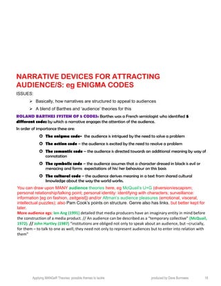 NARRATIVE DEVICES FOR ATTRACTING
AUDIENCE/S: eg ENIGMA CODES
ISSUES:
 Basically, how narratives are structured to appeal to audiences
 A blend of Barthes and ‘audience’ theories for this
ROLAND BARTHES SYSTEM OF 5 CODES: Barthes was a French semiologist who identified 5
different codes by which a narrative engages the attention of the audience.
In order of importance these are:
 The enigma code- the audience is intrigued by the need to solve a problem
 The action code – the audience is excited by the need to resolve a problem
 The semantic code – the audience is directed towards an additional meaning by way of
connotation
 The symbolic code – the audience assumes that a character dressed in black is evil or
menacing and forms expectations of his/ her behaviour on this basis
 The cultural code – the audience derives meaning in a text from shared cultural
knowledge about the way the world works.
You can draw upon MANY audience theories here, eg McQuail’s U+G (diversion/escapism;
personal relationship/talking point; personal identity: identifying with characters; surveillance:
information [eg on fashion, zeitgeist]) and/or Altman’s audience pleasures (emotional, visceral,
intellectual puzzles); also Pam Cook’s points on structure. Genre also has links, but better kept for
later.
More audience egs: Ien Ang (1991) detailed that media producers have an imaginary entity in mind before
the construction of a media product. // An audience can be described as a “temporary collective” (McQuail,
1972). // John Hartley (1987) “institutions are obliged not only to speak about an audience, but –crucially,
for them – to talk to one as well; they need not only to represent audiences but to enter into relation with
them”
Applying MANGeR Theories: possible themes to tackle produced by Dave Burrowes 18
 