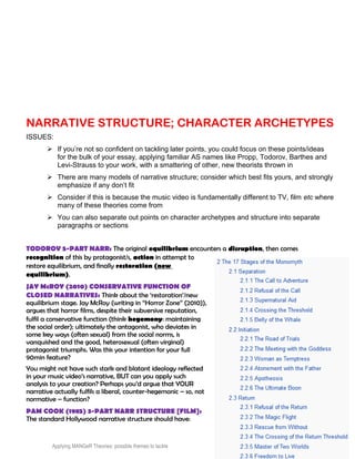 NARRATIVE STRUCTURE; CHARACTER ARCHETYPES
ISSUES:
 If you’re not so confident on tackling later points, you could focus on these points/ideas
for the bulk of your essay, applying familiar AS names like Propp, Todorov, Barthes and
Levi-Strauss to your work, with a smattering of other, new theorists thrown in
 There are many models of narrative structure; consider which best fits yours, and strongly
emphasize if any don’t fit
 Consider if this is because the music video is fundamentally different to TV, film etc where
many of these theories come from
 You can also separate out points on character archetypes and structure into separate
paragraphs or sections
TODOROV 5-PART NARR: The original equilibrium encounters a disruption, then comes
recognition of this by protagonist/s, action in attempt to
restore equilibrium, and finally restoration (new
equilibrium).
JAY McROY (2010) CONSERVATIVE FUNCTION OF
CLOSED NARRATIVES: Think about the ‘restoration’/new
equilibrium stage. Jay McRoy (writing in “Horror Zone” (2010)),
argues that horror films, despite their subversive reputation,
fulfil a conservative function (think hegemony: maintaining
the social order); ultimately the antagonist, who deviates in
some key ways (often sexual) from the social norms, is
vanquished and the good, heterosexual (often virginal)
protagonist triumphs. Was this your intention for your full
90min feature?
You might not have such stark and blatant ideology reflected
in your music video’s narrative, BUT can you apply such
analysis to your creation? Perhaps you’d argue that YOUR
narrative actually fulfils a liberal, counter-hegemonic – so, not
normative – function?
PAM COOK (1985) 3-PART NARR STRUCTURE [FILM]:
The standard Hollywood narrative structure should have:
Applying MANGeR Theories: possible themes to tackle produced by Dave Burrowes 19
 
