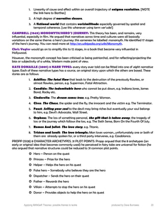 1. Linearity of cause and effect within an overall trajectory of enigma resolution. [NOTE
the link here to Barthes]
2. A high degree of narrative closure.
3. A fictional world that contains verisimilitude especially governed by spatial and
temporal coherence. [use this whenever using term ver’ude!]
CAMPBELL (1949) MONOMYTH/HERO’S JOURNEY: This theory has been, and remains, very
influential, especially in film. He argued that narratives across time and cultures were all basically
variations on the same theme: a hero’s journey; this sameness he labelled monomyth. He identified 17 stages
of the hero’s journey. You can read more at http://en.wikipedia.org/wiki/Monomyth.
Chris Vogler would go on to simplify this to 12 stages, in a book that became very influential in
Hollywood.
However, the monomyth concept has been criticised as being patriarchal, and for reflecting/projecting the
bias or subjectivity of a white, Western male point of view.
KATE DOMAILLE (2001) 8 NARR TYPES: every story ever told can be fitted into one of eight narrative
types. Each of these narrative types has a source, an original story upon which the others are based. These
stories are as follows:
1. Achilles: The fatal flaw that leads to the destruction of the previously flawless, or
almost flawless, person, e.g. Superman, Fatal Attraction.
2. Candide: The indomitable hero who cannot be put down, e.g. Indiana Jones, James
Bond, Rocky etc.
3. Cinderella: The dream comes true, e.g. Pretty Woman.
4. Circe: The Chase, the spider and the fly, the innocent and the victim e.g. The Terminator.
5. Faust: Selling your soul to the devil may bring riches but eventually your soul belongs
to him, e.g. Devil’s Advocate, Wall Street.
6. Orpheus: The loss of something personal, the gift that is taken away, the tragedy of
loss or the journey which follows the loss, e.g. The Sixth Sense, Born On the Fourth Of July.
7. Romeo And Juliet: The love story, e.g. Titanic.
8. Tristan and Iseult: The love triangle. Man loves woman…unfortunately one or both of
them are already spoken for, or a third party intervenes, e.g. Casablanca.
PROPP (1928) 8 CHARACTER ARCHETYPES; 31 PLOT POINTS: Propp argued that the 8 archetypes (an
early or original idea that becomes commonly used) he perceived in fairy tales are universal for fiction (he
also argued that narrative structures could be reduced to 31 common plot points.
 Hero – Person on the quest
 Princess – Prize for the hero
 Helper – Helps the hero on his quest
 False hero – Somebody who believes they are the hero
 Dispatcher – Sends the hero on their quest
 Father – Rewards the hero
 Villain – Attempts to stop the hero on his quest
 Donor – Provides objects to help the hero on his quest
Applying MANGeR Theories: possible themes to tackle produced by Dave Burrowes 20
 
