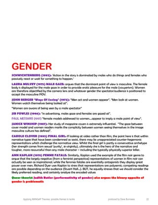 GENDER
SCHWICHTENBERG (1992): ‘Action in the story is dominated by males who do things and females who
passively react or wait for something to happen.’
LAURA MULVEY (1975) MALE GAZE: argues that the dominant point of view is masculine. The female
body is displayed for the male gaze in order to provide erotic pleasure for the male (vouyerism). Women
are therefore objectified by the camera lens and whatever gender the spectator/audience is positioned to
accept the masculine POV.
JOHN BERGER ‘Ways Of Seeing’ (1972): “Men act and women appear”. “Men look at women.
Women watch themselves being looked at”.
“Women are aware of being seen by a male spectator”
JIB FOWLES (1996): “in advertising, males gaze and females are gazed at”.
PAUL MESSARIS (1997) “female models addressed to women....appear to imply a male point of view”.
JANICE WINSHIP (1987): Her study of magazine covers is extremely influential. “The gaze between
cover model and women readers marks the complicity between women seeing themselves in the image
masculine culture has defined”.
CAROLE CLOVER (1992) FINAL GIRL: If looking at video rather than film, the point here is that within
narrative types that have been condemned as sexist, there may lie unappreciated counter-hegemonic
representations which challenge the normative view. Whilst the final girl is partly a conservative archetype
(her strength comes from sexual ‘purity’, ie virginity), ultimately she is the hero of the narrative and
tougher, more resourceful than any male character – including the typically physically superior killer.
ANN KAPLAN (1978) FEMME FATALE: Similarly, Kaplan used the example of the film noir genre to
argue that the largely negative (from a feminist perspective) representations of women in film noir can
actually be seen as inspirational; while the femmes fatales are essentially antagonists they display great
power over men. Richard Dyer uses Kaplan to stress that representations are polysemic; competing readings
are possible depending on the audience (Stuart Hall…). BUT, he equally stresses that we should consider the
likely preferred reading, and certainly analyse the encoded values
Queer theorist Judith Butler (performativity of gender) also argues the binary opposite of
gender is problematic
Applying MANGeR Theories: possible themes to tackle produced by Dave Burrowes 22
 