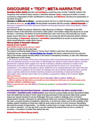 DISCOURSE + ‘TEXT’; META-NARRATIVEDISCOURSE + ‘TEXT’; META-NARRATIVE
Jonathan Culler (2001)Jonathan Culler (2001) describes narratology as comprising many strands “implicitly united in the
recognition that narrative theory requires a distinction between story, a sequence of actions or events
conceived as independent of their manifestation in discourse, and discourse, the discursive presentation or
narration of events.”
Structure is different to theme – narrative presents the form in which the theme is mediated/discussed.
For more on discourse, see the Wiki; the key thinker associated with this concept is Michel FoucaultMichel Foucault. ‘a
discourse is composed of semiotic sequences (relations among signs) between and among objects, subjects,
and statements’
Wes Craven’s NoESt, for instance, linked into wider discourses on Vietnam + Watergate in the USA;
Romero’s Dawn of the Dead into consumerism; Eden Lake (+ most slashers really!) into discourses on youth
deviancy + criminality, the decline of moral standards [just wait, most of you will eventually say ‘young
people weren’t like that in my day’!]. Feminist critics are concerned with the idea that slashers reinforce
the prevailing, or hegemonic, discourse (+ normative representations) of women as passive objects,
whose sexual behaviour renders them impure.
Cherry (2010) & Foucault’s discourseCherry (2010) & Foucault’s discourse
Impact of new media?
Does YOUR narrative end with your video?
Its useful to consider this for every topic
The research outlined by Brigid Cherry in “Horror Zone” (2010) is useful here. She examined the
FanFiction.net site, noting the 69 fan fictions for Scream. She doesn’t make the point, but what this
UGC or fan-made content actually reflects is the trend of ‘reimagining’ franchises, as seen with Halloween
and Nightmare on Elm Street…
‘… the concerns and interests of this group of horror fans centre around the desire for narrative continuation
and more detailed narrative in some cases. As Will Brooker has stated of science-fiction cinema, cult texts
generate fan material which suggests new narrative directions, develops characters or builds on the
frameworks of the films. It is clear from the above survey that this fan culture is a “community of
imagination” surrounding a heterogenous genre. Unlike fans of an ongoing television text, horror film fans
have no continuous weekly fix of new stories. Accordingly, they are constantly seeking new films, and the
various segments within horror fandom (be they oriented around identity or taste) are looking for
information which will then inform them as to whether a production is likely to be of interest.’ [p.77]
Web 2.0 theorists…
Hopefully you immediately made the link here to Gauntlett, Gillmor, Jenkins, O’Reilly etc …
… AND are getting the idea that you can pick out some theory/ists which you can usefully apply across
SEVERAL DCRUP or MANGeR topics!
Cherry’s argument fits well with Gillmor (“the former audience” and Gauntlett (“the end of audience
studies”)
POSTMODERN DECONSTRUCTIONISM + GRAND NARRATIVES OR META-NARRATIVES –
LYOTARD + BAUDRILLARD (SIMULACRA): Jean-Francois Lyotard (1984) and Jean Baudrillard (1980)
share the belief that the idea of ‘truth’ needs to be deconstructed so that dominant ideas (that Lyotard
argues are “grand narratives”) can be challenged. Have you sought to challenge some normative
representation through a character (or setting/theme) within your narrative? Perhaps you are challenging
the meta- or grand narrative of capitalism, patriarchy, or of narrower notions such as the invisibility of the
doddery elderly? Anything on these lines might be quite useful as part of a short conclusion. Baudrillard
discussed the concept of hyperreality – we inhabit a society that is no longer made up of any original thing
for a sign to represent – it is the sign that is now the meaning. He argued that we live in a society of
simulacra – simulations of reality that replace the real.
Richard Nowell Blood Money (2011)
Applying MANGeR Theories: possible themes to tackle produced by Dave Burrowes 23
 