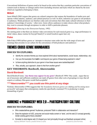 Conventional definitions of genres tend to be based on the notion that they constitute particular conventions of
content (such as themes or settings) and/or form (including structure and style) which are shared by the texts
which are regarded as belonging to them.
Mittell
Jason Mittell (2001) argues that genres are cultural categories that surpass the boundaries of media texts and
operate within industry, audience, and cultural practices as well. In short, industries use genre to sell products
to audiences. Media producers use familiar codes and conventions that often make cultural references to their
audience’s knowledge of society + other texts. Genre allows audiences to make choices about what products
they want to consume through acceptance in order to fulfil a particular pleasure.
Goodwin (Dancing in the Distraction Factory, 1992)
His starting point is that there are distinct video conventions for each musical genre (e.g. stage performance in
metal videos, dance routine for boy/girl band) [I’ve noted Goodwin again later on]
Fiske
John Fiske (1989) defines genres as ‘attempts to structure some order into the wide range of texts and
meanings that circulate in our culture for the convenience of both producers and audiences.’
THEMES CROSS GENRE BOUNDARIES
ISSUES TO EXPLORE:
 Identify the narrative themes you have explored (think about representations, social issues, relationships, etc)
 Can you find examples from both in and beyond your genre of these being explored in video?
 Is there anything distinctive to your genre in how these issues were tackled/depicted?
 Was, actually, your approach, closer to that from another genre?
KEY THEORISTS: Bordwell, Abercrombie
David Bordwell
David Bordwell notes, 'any theme may appear in any genre' (Bordwell 1989) ‘One could... argue that no
set of necessary and sufficient conditions can mark off genres from other sorts of groupings in ways that all
experts or ordinary film-goers would find acceptable'
****Abercrombie**** you could use this point at any stage
Nicholas Abercrombie (1996) suggests that 'the boundaries between genres are shifting and becoming more
permeable' and argues that contemporary media (he specifically examined TV) is producing 'a steady
dismantling of genre’
AUDIENCE v PRODUCER? WEB 2.0 + PARTICIPATORY CULTURE
ISSUES TO EXPLORE:
 Who creates/defines genres? Audiences, producers? Both in collaboration and interaction?
 Does the explosion of UGC, prosumer and social media content or ‘texts’, and the web 2.0 concept generally,
render existing genre theory obsolete?
 Consider to what degree web 2.0 shaped your text (principally through aud feedback accessed online)
Applying MANGeR Theories: possible themes to tackle produced by Dave Burrowes 25
 