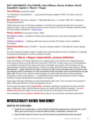 KEY THEORISTS: Tim O’Reilly, Dan Gillmor, Henry Jenkins, David
Gauntlett, Lipsitz (+ Marx) + Negus
Tim O’Reilly (coined term, 2004)
“an "architecture of participation," … going beyond the page metaphor of Web 1.0 to deliver rich user
experiences.”
Dan Gillmor (“the former audience” v “Big Media dinosaurs”, “we media” 2004; 2011’s Mediactive:
dystopian pessimism?)
Gillmor famously wrote of “the former audience”, to reinforce his argument that the notion of a passive
audience is gone. ‘They are no longer the passive masses, they have the tools to challenge traditional media
and create media for themselves.’ (Gdn review)
Henry Jenkins (Convergence Culture, 2006)
Participatory culture - circulation of media content depends heavily on the active participation of the
consumer.
Collective intelligence – combining skills and resources (just like We-Think), which is enabled by
convergence.
David Gauntlett (media 2.0 (2007) + “the end of audience studies” in The Make & Connect Agenda
(2011))
the work of old-style 'audience studies' is largely done; and meanwhile, the notion of 'audience' is collapsing
as people become producers as well as consumers of media.
Lipsitz (+ Marx) + Negus: imperialistic, primary definition
(notes from Negus) ‘As George Lipsitz has put it, popular music is the ‘product of an ongoing historical
conversation in which no one has the first or last word’ (1990: 99).’ In other words, new acts and audiences
are constantly recasting the state, nature and scope of seemingly secure genres and movements, but any
understanding, production or performativity is tied into existing, historical relations and conditions. ‘As Karl
Marx observed …, people ‘make their own history, but they do not make it just as they please; they do not make it under
circumstances chosen by themselves, but under circumstances directly encountered, given and transmitted from the past’
(Marx, 1954: 10). New music and new cultural dialogues are made within the context of the possibilities
provided by existing social relations (…), technological means (studio and instruments of music making,
methods of storage and distribution) and aesthetic conventions’.
Negus argues that genre definitions are often dominated by older critics ‘who were there at the moment of
birth’ and become dismissive of later developments and acts.
He also argues that genres can be imperialistic: constantly expanding to incorporate new forms into their
aegis. Furthermore, finite, fixed definitions of genres are simply and by definition untenable: ‘As active
audience theorists have argued, no one can have the last say in the history of any musical form.’
Genre ultimately receives primary definition from industry: the record labels, distributors and retailers.
INTERTEXTUALITY RATHER THAN GENRE?
ISSUES TO EXPLORE:
 Explain the term intertexuality: a common hallmark of postmodern approaches [as is deconstruction, part of
Metz’s genre cycles theory] You could also address hybridity, or Baudrillard’s ‘simulacra’ here
 Does this better explain the nature of your text and production process/influences rather than genre?
Applying MANGeR Theories: possible themes to tackle produced by Dave Burrowes 26
 