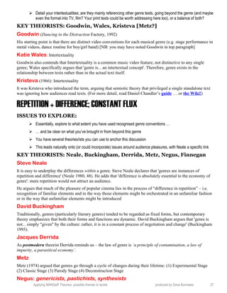 Detail your intertextualities; are they mainly referencing other genre texts, going beyond the genre (and maybe
even the format into TV, film? Your print texts could be worth addressing here too), or a balance of both?
KEY THEORISTS: Goodwin, Wales, Kristeva [Metz?]
Goodwin (Dancing in the Distraction Factory, 1992)
His starting point is that there are distinct video conventions for each musical genre (e.g. stage performance in
metal videos, dance routine for boy/girl band) [NB: you may have noted Goodwin in top paragraph]
Katie Wales: Intertextuality
Goodwin also contends that Intertextuality is a common music video feature, not distinctive to any single
genre; Wales specifically argues that 'genre is... an intertextual concept'. Therefore, genre exists in the
relationship between texts rather than in the actual text itself.
Kristeva (1966): Intertextuality
It was Kristeva who introduced the term, arguing that semiotic theory that privileged a single standalone text
was ignoring how audiences read texts. (For more detail, read Daniel Chandler’s guide … or the Wiki!)
REPETITION + DIFFERENCE; CONSTANT FLUX
ISSUES TO EXPLORE:
 Essentially, explore to what extent you have used recognised genre conventions …
 … and be clear on what you’ve brought in from beyond this genre
 You have several theories/ists you can use to anchor this discussion
 This leads naturally onto (or could incorporate) issues around audience pleasures, with Neale a specific link
KEY THEORISTS: Neale, Buckingham, Derrida, Metz, Negus, Finnegan
Steve Neale
It is easy to underplay the differences within a genre. Steve Neale declares that 'genres are instances of
repetition and difference' (Neale 1980, 48). He adds that 'difference is absolutely essential to the economy of
genre': mere repetition would not attract an audience.
He argues that much of the pleasure of popular cinema lies in the process of “difference in repetition” – i.e.
recognition of familiar elements and in the way those elements might be orchestrated in an unfamiliar fashion
or in the way that unfamiliar elements might be introduced
David Buckingham
Traditionally, genres (particularly literary genres) tended to be regarded as fixed forms, but contemporary
theory emphasizes that both their forms and functions are dynamic. David Buckingham argues that 'genre is
not... simply "given" by the culture: rather, it is in a constant process of negotiation and change' (Buckingham
1993).
Jacques Derrida
As postmodern theorist Derrida reminds us – the law of genre is ‘a principle of contamination, a law of
impurity, a parasitical economy’.
Metz
Metz (1974) argued that genres go through a cycle of changes during their lifetime: (1) Experimental Stage
(2) Classic Stage (3) Parody Stage (4) Deconstruction Stage
Negus: genericists, pastichists, synthesists
Applying MANGeR Theories: possible themes to tackle produced by Dave Burrowes 27
 