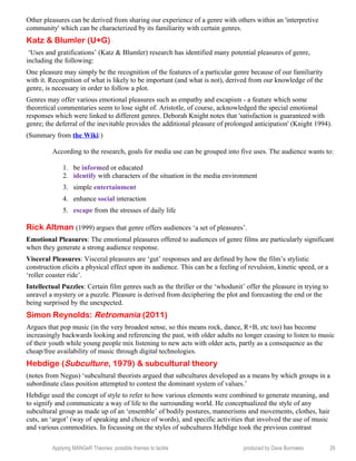 Other pleasures can be derived from sharing our experience of a genre with others within an 'interpretive
community' which can be characterized by its familiarity with certain genres.
Katz & Blumler (U+G)
‘Uses and gratifications’ (Katz & Blumler) research has identified many potential pleasures of genre,
including the following:
One pleasure may simply be the recognition of the features of a particular genre because of our familiarity
with it. Recognition of what is likely to be important (and what is not), derived from our knowledge of the
genre, is necessary in order to follow a plot.
Genres may offer various emotional pleasures such as empathy and escapism - a feature which some
theoretical commentaries seem to lose sight of. Aristotle, of course, acknowledged the special emotional
responses which were linked to different genres. Deborah Knight notes that 'satisfaction is guaranteed with
genre; the deferral of the inevitable provides the additional pleasure of prolonged anticipation' (Knight 1994).
(Summary from the Wiki:)
According to the research, goals for media use can be grouped into five uses. The audience wants to:
1. be informed or educated
2. identify with characters of the situation in the media environment
3. simple entertainment
4. enhance social interaction
5. escape from the stresses of daily life
Rick Altman (1999) argues that genre offers audiences ‘a set of pleasures’.
Emotional Pleasures: The emotional pleasures offered to audiences of genre films are particularly significant
when they generate a strong audience response.
Visceral Pleasures: Visceral pleasures are ‘gut’ responses and are defined by how the film’s stylistic
construction elicits a physical effect upon its audience. This can be a feeling of revulsion, kinetic speed, or a
‘roller coaster ride’.
Intellectual Puzzles: Certain film genres such as the thriller or the ‘whodunit’ offer the pleasure in trying to
unravel a mystery or a puzzle. Pleasure is derived from deciphering the plot and forecasting the end or the
being surprised by the unexpected.
Simon Reynolds: Retromania (2011)
Argues that pop music (in the very broadest sense, so this means rock, dance, R+B, etc too) has become
increasingly backwards looking and referencing the past, with older adults no longer ceasing to listen to music
of their youth while young people mix listening to new acts with older acts, partly as a consequence as the
cheap/free availability of music through digital technologies.
Hebdige (Subculture, 1979) & subcultural theory
(notes from Negus) ‘subcultural theorists argued that subcultures developed as a means by which groups in a
subordinate class position attempted to contest the dominant system of values.’
Hebdige used the concept of style to refer to how various elements were combined to generate meaning, and
to signify and communicate a way of life to the surrounding world. He conceptualized the style of any
subcultural group as made up of an ‘ensemble’ of bodily postures, mannerisms and movements, clothes, hair
cuts, an ‘argot’ (way of speaking and choice of words), and specific activities that involved the use of music
and various commodities. In focussing on the styles of subcultures Hebdige took the previous contrast
Applying MANGeR Theories: possible themes to tackle produced by Dave Burrowes 29
 