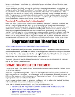 between a majority and a minority and drew a distinction between subcultural styles and the styles of the
‘mainstream’.’
Hebdige argued that subcultural styles can be distinguished from mainstream styles by the intentional way
that they have been ‘fabricated’ by members of a subculture to actively construct a sense of difference from
the conventional outfits worn by the ‘average man or woman in the street’. The construction of a style
involves the ‘appropriation’ of existing clothes, commodities, languages, images, sounds and behavioural
codes. Through a process of repositioning and recontextualizing these they are then reused to generate the
meanings of a particular subculture. Hence, any element of a subcultural style could not be understood in
isolation. Its meaning was generated in relation to other elements.’
Thornton; & Pierre Bourdieu’s ‘cultural capital’
(notes from Negus) ‘In place of the voluntarism and spontaneity of Hebdige’s subculture, Thornton [1995]
presents a more calculated process in which the media and commercial interests have been building a
subcultural audience for their products since the beginning. Unlike Hebdige, Thornton is more critical of the
self-definitions presented by members of subcultures. Setting out to understand how audiences imagine
themselves and draw boundaries around their own social world, she argues that the activities of young
‘clubbers’ consist in acquiring various media products and accumulating cultural knowledge and employing
these as a form of ‘subcultural capital’ (a concept drawn from Pierre Bourdieu (1986) which rests on an
analogy with the use of economic capital). Subcultural capital is used by aspiring youth groups as a way of
gaining status and to differentiate their own differences and preferences from those of other social groups.
Representation Theories ListRepresentation Theories List
See http://prodeval.blogspot.co.uk/2010/05/q1b-representation-draft.html
Think of representation as RE-presentation, or as mediated reality – what we see is worked through the
prism of media formats, genres etc and reflects the thinking process of an individual or group, who have
chosen what they want to represent (and what not – eg Richard Curtis and his all-white rom-coms), how
to do this, and who to target it at (who they imagine will be watching it).
Thinking of ‘the other’ is useful – Edward Said claimed that non-whites are represented as ‘the other’
(not ‘us’, not ‘normal’) in western media.
SOME SUGGESTED THEMES
You can tackle this in a very generalized way, with a semiotic deconstruction of your work – much as you did
for part of your AS exam.
The themes I suggest below are just that – suggestions. Use any that make sense to you and you think will
help you to incorporate some theory. You’re not trying to use all the names/ideas given under any theme, just
pick some that you can use within a clear argument. These themes overlap, so a theorist noted under one
might equally be useful for EAA on another theme.
As ever, you can use these to argue for or against; you dis/agree with the writer, either is valid if backed up
with examples (EX) from your own work and/or existing videos.
Try to look for ideas you can use with other MANGeR (and DCRUP) topics too.
 INTRO? OUTLINE YOUR VID + EXPLORE DEBATES ON REPRESENTATION
 IDEOLOGY + (COUNTER-)HEGEMONY
 DERIVING IDENTITY FROM MEDIA TEXTS
Applying MANGeR Theories: possible themes to tackle produced by Dave Burrowes 30
 