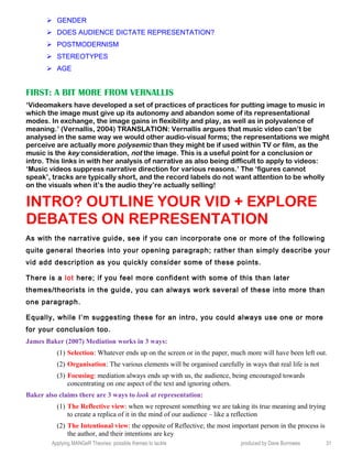  GENDER
 DOES AUDIENCE DICTATE REPRESENTATION?
 POSTMODERNISM
 STEREOTYPES
 AGE
FIRST: A BIT MORE FROM VERNALLIS
‘Videomakers have developed a set of practices of practices for putting image to music in
which the image must give up its autonomy and abandon some of its representational
modes. In exchange, the image gains in flexibility and play, as well as in polyvalence of
meaning.’ (Vernallis, 2004) TRANSLATION: Vernallis argues that music video can’t be
analysed in the same way we would other audio-visual forms; the representations we might
perceive are actually more polysemic than they might be if used within TV or film, as the
music is the key consideration, not the image. This is a useful point for a conclusion or
intro. This links in with her analysis of narrative as also being difficult to apply to videos:
‘Music videos suppress narrative direction for various reasons.’ The ‘figures cannot
speak’, tracks are typically short, and the record labels do not want attention to be wholly
on the visuals when it’s the audio they’re actually selling!
INTRO? OUTLINE YOUR VID + EXPLORE
DEBATES ON REPRESENTATION
As with the narrative guide, see if you can incorporate one or more of the following
quite general theories into your opening paragraph; rather than simply describe your
vid add description as you quickly consider some of these points.
There is a lot here; if you feel more confident with some of this than later
themes/theorists in the guide, you can always work several of these into more than
one paragraph.
Equally, while I’m suggesting these for an intro, you could always use one or more
for your conclusion too.
James Baker (2007) Mediation works in 3 ways:
(1) Selection: Whatever ends up on the screen or in the paper, much more will have been left out.
(2) Organisation: The various elements will be organised carefully in ways that real life is not
(3) Focusing: mediation always ends up with us, the audience, being encouraged towards
concentrating on one aspect of the text and ignoring others.
Baker also claims there are 3 ways to look at representation:
(1) The Reflective view: when we represent something we are taking its true meaning and trying
to create a replica of it in the mind of our audience – like a reflection
(2) The Intentional view: the opposite of Reflective; the most important person in the process is
the author, and their intentions are key
Applying MANGeR Theories: possible themes to tackle produced by Dave Burrowes 31
 