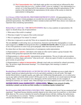 (3) The Constructionist view: individuals make up their own mind and are influenced by their
society in how they do so [ie, v similar to Hall’s views on ‘readings’]. Any representation is a
mixture of: (1) the thing itself (2) the opinions of the people doing the representation (3) the
reaction of the individual to the representation (4) the context of the society in which the
representation is taking place
Levi-Strauss (1958) PARADIGMS, PREFERRED REPRESENTATION: All representations have
ideologies behind them. Certain paradigms are encoded into texts and others are left out in order to give a
preferred representation. The CHOICES of what to include/exclude (and WHY these choices were made) are
important when considering representation.
Richard Dyer’s 4 KEY Qs + THE DEVIANT/OTHER: Dyer is a key academic on representation. He
argues we should always ask of representations:
1. What sense of the world is it making?
2. What does it imply? Is it typical of the world or deviant?
3. Who is it speaking to? For whom? To whom?
4. What does it represent to us and why? How do we respond to the representation?
The term deviant is worth noting: have you framed any characters (and therefore demographics or social
types/categories) as insider/normal/good and others as outsider/deviant/the other? In essays you could refer
to one of his questions at a time in any given paragraph, rather than necessarily tackle all 4.
He claims there are three main characteristics of contemporary media representation:
(1) Representation is selective: individuals in the media are often used to replace a group of people. One
member of this group then represents the whole social group.
(2) Representation is culture-specific: representations are presentations. The use of codes and conventions
available in a culture shapes and restricts “what can be said ... about any aspect of reality in a given place, in a
given society at a given time”.
(3) Representation is subject to interpretation: although visual codes are restricted by cultural convention,
they “do not have single determinate meanings”. To a certain degree, their meaning is a matter of
interpretation.
Rosalind Brunt (1992) IDEOLOGIES AS MYTHS WE LIVE BY: ideologies are never simply ideas in
peoples’ heads but are indeed myths that we live by and which contribute to our self worth. This might
include liberal (believe in gender equality, gay rights, don’t differentiate through gender, etc) or conservative
(eg see gay rights as harmful, think women’s lib has gone too far, would like to see sexual expression through
clothing, dance, videos etc restricted) views. Monogamy and the nuclear family are also examples of
ideological constructs, not ‘natural’ states. What ideologies are at least implied in your work? Links with…
HAYDEN WHITE (1980) NARRATIVITY = MORALIZING: ‘Where, in any account of reality,
narrativity is present, we can be sure that morality or a moralizing impulse is present too.’
David Gauntlett (2002) IDENTITIES CONSTRUCTED: “identities are not ‘given’ but are constructed and
negotiated.” Negotiated because identities partially depend on how others react to us (and how we think others
think about us). We construct identities for ourselves through choices with hair, clothing, the media (music,
TV, social media etc) we consume. “Identity is complicated. Everybody thinks they’ve got one. Artists play
with the idea of identity in modern society.”
Applying MANGeR Theories: possible themes to tackle produced by Dave Burrowes 32
 