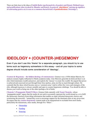 There are links here to the ideas of Judith Butler (performativity of gender) and Dennis McQuail (uses
and gratifications [also tweaked by Blumler and Katz]). In general, ‘playfulness’ (mixing up signifiers
of contrasting genres etc) is seen as a common characteristic of postmodernism (‘bricolage’).
IDEOLOGY + (COUNTER-)HEGEMONY
Even if you don’t use this ‘theme’ for a separate paragraph, you should try to use
terms such as hegemony somewhere in this essay – and all your topics to some
degree should include some consideration of ‘ideology’.
Gramsci & Hegemony – the hidden ideology of commonsense: Gramsci was a 1930s Italian Marxist; his
analysis remains highly influential in Media academia today. Like Marxists generally he believed there is an
elite which dominates wealth and power, and exploits the ‘masses’ to create this wealth. He argued that power
is achieved and exercised not just through brute force (police, army etc) but as much through culture. He
contends that the ideas which become seen as ‘common sense’ tend to reflect the views and strategies of the
elite, although hegemony is always unstable and open to counter-hegemonic challenge. You should be able to
discuss your work as being one or the other (perhaps a bit of both).
Chomsky’s Propaganda Model/5 Filters: Gramsci links naturally with Noam Chomsky, whose
‘propaganda model’ argues that the media do not seek to accurately represent the world around us, or to fulfil
the democratic function of providing information that enables us make informed democratic choices and
scrutinising the powerful – instead they exist to encourage support for the dominant elites at any given time.
He argues that any counter-hegemonic content tends to be marginalised or excluded from most media,
particularly the mainstream, mass media, through five ‘filters’:
• Ownership
• Funding
• Sourcing
Applying MANGeR Theories: possible themes to tackle produced by Dave Burrowes 33
 