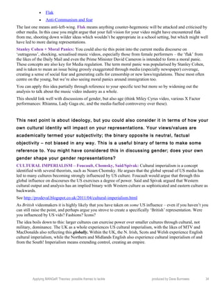 • Flak
• Anti-Communism and fear
The last one means anti-left-wing. Flak means anything counter-hegemonic will be attacked and criticised by
other media. In this case you might argue that your full vision for your video might have encountered flak
from me, shooting down wilder ideas which wouldn’t be appropriate in a school setting, but which might well
have led to more daring representations.
Stanley Cohen + Moral Panics: You could also tie this point into the current media discourse on
‘outrageous’, shocking, sexualised music videos, especially those from female performers – the ‘flak’ from
the likes of the Daily Mail and even the Prime Minister David Cameron is intended to form a moral panic.
These concepts are also key for Media regulation. The term moral panic was popularised by Stanley Cohen,
and is taken to mean an issue being grossly exaggerated through media (especially newspaper) coverage,
creating a sense of social fear and generating calls for censorship or new laws/regulations. These most often
centre on the young, but we’re also seeing moral panics around immigration too.
You can apply this idea partially through reference to your specific text but more so by widening out the
analysis to talk about the music video industry as a whole.
This should link well with discussions of gender, but also age (think Miley Cyrus video, various X Factor
performances: Rhianna, Lady Gaga etc, and the media-fuelled controversy over these).
This next point is about ideology, but you could also consider it in terms of how your
own cultural identity will impact on your representations. Your views/values are
academically termed your subjectivity; the binary opposite is neutral, factual
objectivity – not biased in any way. This is a useful binary of terms to make some
reference to. You might have considered this in discussing gender; does your own
gender shape your gender representations?
CULTURAL IMPERIALISM – Foucault, Chomsky, Said/Spivak: Cultural imperialism is a concept
identified with several theorists, such as Noam Chomsky. He argues that the global spread of US media has
led to many cultures becoming strongly influenced by US culture. Foucault would argue that through this
global influence on discourses the US exercises a degree of power. Said and Spivak argued that Western
cultural output and analysis has an implied binary with Western culture as sophisticated and eastern culture as
backwards.
See http://prodeval.blogspot.co.uk/2011/04/cultural-imperialism.html
As British videomakers it is highly likely that you have taken on some US influence – even if you haven’t you
can still raise the point, and perhaps argue you strove to create a specifically ‘British’ representation. Were
you influenced by US vids? Fashions? Icons?
The idea boils down to this: larger cultures can exercise power over smaller cultures through cultural, not
military, dominance. The UK as a whole experiences US cultural imperialism, with the likes of MTV and
MacDonalds also reflecting this globally. Within the UK, the N. Irish, Scots and Welsh experience English
cultural imperialism, while the Northern and Midlands English also experience cultural imperialism of and
from the South! Imperialism means extending control, creating an empire.
Applying MANGeR Theories: possible themes to tackle produced by Dave Burrowes 34
 