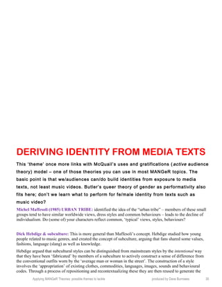 DERIVING IDENTITY FROM MEDIA TEXTS
This ‘theme’ once more links with McQuail’s uses and gratifications ( active audience
theory) model – one of those theories you can use in most MANGeR topics. The
basic point is that we/audiences can/do build identities from exposure to media
texts, not least music videos. Butler’s queer theory of gender as performativity also
fits here; don’t we learn what to perform for fe/male identity from texts such as
music video?
Michel Maffesoli (1985) URBAN TRIBE: identified the idea of the “urban tribe” – members of these small
groups tend to have similar worldwide views, dress styles and common behaviours – leads to the decline of
individualism. Do (some of) your characters reflect common, ‘typical’ views, styles, behaviours?
Dick Hebdige & subculture: This is more general than Maffesoli’s concept. Hebdige studied how young
people related to music genres, and created the concept of subculture, arguing that fans shared some values,
fashions, language (slang) as well as knowledge.
Hebdige argued that subcultural styles can be distinguished from mainstream styles by the intentional way
that they have been ‘fabricated’ by members of a subculture to actively construct a sense of difference from
the conventional outfits worn by the ‘average man or woman in the street’. The construction of a style
involves the ‘appropriation’ of existing clothes, commodities, languages, images, sounds and behavioural
codes. Through a process of repositioning and recontextualizing these they are then reused to generate the
Applying MANGeR Theories: possible themes to tackle produced by Dave Burrowes 35
 