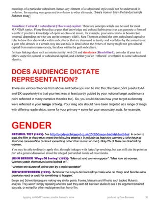 meanings of a particular subculture. hence, any element of a subcultural style could not be understood in
isolation. Its meaning was generated in relation to other elements. [there’s more on this in the handout sample
Audience essay]
Bourdieu: Cultural + subcultural [Thornton] capital: These are concepts which can be used for most
MANGeR topics. Pierre Bourdieu argues that knowledge and cultural habits/practices can generate a form of
wealth: if you have knowledge of opera or classical music, for example, your social status is boosted (or
lowered, depending on who you are in company with!). Sara Thornton coined the term subcultural capital to
refer to how this also works within subcultures that are dismissed as trashy and worthless by the mainstream:
a goth who dresses in a certain way and can talk in detail about the Sisters of mercy might not get cultural
capital from mainstream society, but does within the goth subculture.
Perhaps linking ideas such as intertextuality, web 2.0 and simulacra (Baudrillard), consider if your text
offers scope for cultural or subcultural capital, and whether you’ve ‘reflected’ or referred to some subcultural
identity.
DOES AUDIENCE DICTATE
REPRESENTATION?
There are various theories from above and below you can tie into this; the basic point (useful EAA
and EX opportunity) is that your text was at least partly guided by your notional target audience (a
point reflected in many narrative theories too). So, you could discuss how your target audiences
were reflected in your range of texts. Your mag ads should have been targeted at a range of mags
with differing readerships, some for your primary + some for your secondary auds, for example.
GENDER
BECHDEL TEST (1992): See http://prodeval.blogspot.co.uk/2012/06/repn-bechdel-test.html In order to
pass, the film or show must meet the following criteria: 1 It includes at least two women, 2 who have at
least one conversation, 3 about something other than a man or men). Only 7% of films are directed by
women.
You may be able to directly apply this, through linkages with lyrics/lip-synching, but can still cite the point as
part of a general discussion about the alleged patriarchal nature of most media.
JOHN BERGER ‘Ways Of Seeing’ (1972): “Men act and women appear”. “Men look at women.
Women watch themselves being looked at”.
“Women are aware of being seen by a male spectator”
SCHWICHTENBERG (1992): ‘Action in the story is dominated by males who do things and females who
passively react or wait for something to happen.’
Berger and Schwichtenberg are making very similar points. Fowles, Messaris and Winship each backed Mulvey’s
analysis. They weren’t simply repeating what she said; they each did their own studies to see if the argument remained
accurate, or worked for other media/genres than horror film.
Applying MANGeR Theories: possible themes to tackle produced by Dave Burrowes 36
 