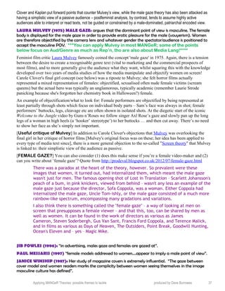 Clover and Kaplan put forward points that counter Mulvey’s view, while the male gaze theory has also been attacked as
having a simplistic view of a passive audience – postfeminist analysis, by contrast, tends to assume highly active
audiences able to interpret or read texts, not be guided or constrained by a male-dominated, patriarchal encoded view.
LAURA MULVEY (1975) MALE GAZE: argues that the dominant point of view is masculine. The female
body is displayed for the male gaze in order to provide erotic pleasure for the male (vouyerism). Women
are therefore objectified by the camera lens and whatever gender the spectator/audience is positioned to
accept the masculine POV. ***You can apply Mulvey in most MANGeR; some of the points
below focus on Aud/Genre as much as Rep’n, tho are also about Media Lang!****
Feminist film critic Laura Mulvey famously coined the concept 'male gaze' in 1975. Again, there is a tension
between the desire to create a recognisable genre text (vital to marketing and the commercial prospects of
most films), and to more generally give the audience what they want, whilst squaring this with the knowledge
developed over two years of media studies of how the media manipulate and objectify women on screen!
Carole Clover's final girl concept (see below) was a riposte to Mulvey; she felt horror films actually
represented a mixed representation of females: objectified, sexualised often nude female victims (scream
queens) but the actual hero was typically an unglamorous, typically academic (remember Laurie Strode
panicking because she's forgotten her chemistry book in Halloween?) female.
An example of objectification/what to look for: Female performers are objectified by being represented at
least partially through shots which focus on individual body parts – Sam’s face was always in shot; female
performers’ buttocks, legs, cleavage etc are often shown in isolated shots. At the diegetic start of the iconic
Welcome to the Jungle video by Guns n’Roses we follow singer Axl Rose’s gaze and slowly pan up the long
legs of a woman in high heels (a ‘hooker’ stereotype’) to her buttocks … and then cut away. There’s no need
to show her face as she’s simply not important.
[Useful critique of Mulvey] In addition to Carole Clover's objections that Mulvey was overlooking the
final girl in her critique of horror films [Mulvey's original focus was on these; her idea has been applied to
every type of media text since], there is a more general objection to the so-called "Screen theory" that Mulvey
is linked to: their simplistic view of the audience as passive.
[FEMALE GAZE?] You can also consider (1) does this make sense if you’re a female video-maker and (2)
can you write about ‘female gaze’? Quote from http://prodeval.blogspot.co.uk/2012/07/female-gaze.html
There was a paradox at the heart of the theory, however. So prevalent were these
images that women, it turned out, had internalized them, which meant the male gaze
wasn't just for men. The famous opening shot of Lost in Translation – Scarlett Johansson's
peach of a bum, in pink knickers, viewed from behind – wasn't any less an example of the
male gaze just because the director, Sofa Coppola, was a woman. Either Coppola had
internalized the male gaze, Uncle Tom-ishly, or the male gaze consisted of a much more
rainbow-like spectrum, encompassing many gradations and variations.
I also think there is something called the "female gaze" – a way of looking at men on
screen that presupposes a female viewer – and that this, too, can be shared by men as
well as women. It can be found in the work of directors as various as James
Cameron, Steven Soderbergh, Gus Van Sant, Francis Ford Coppola, and Terence Malick,
and in films as various as Days of Heaven, The Outsiders, Point Break, Goodwill Hunting,
Ocean's Eleven and – yes – Magic Mike.
JIB FOWLES (1996): “in advertising, males gaze and females are gazed at”.
PAUL MESSARIS (1997) “female models addressed to women....appear to imply a male point of view”.
JANICE WINSHIP (1987): Her study of magazine covers is extremely influential. “The gaze between
cover model and women readers marks the complicity between women seeing themselves in the image
masculine culture has defined”.
Applying MANGeR Theories: possible themes to tackle produced by Dave Burrowes 37
 