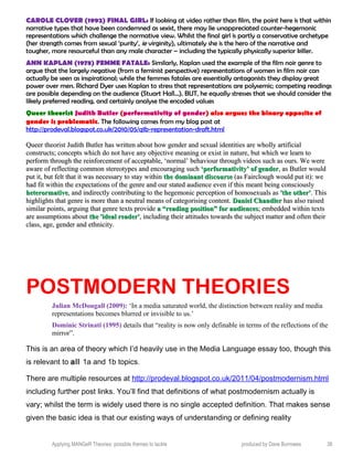CAROLE CLOVER (1992) FINAL GIRL: If looking at video rather than film, the point here is that within
narrative types that have been condemned as sexist, there may lie unappreciated counter-hegemonic
representations which challenge the normative view. Whilst the final girl is partly a conservative archetype
(her strength comes from sexual ‘purity’, ie virginity), ultimately she is the hero of the narrative and
tougher, more resourceful than any male character – including the typically physically superior killer.
ANN KAPLAN (1978) FEMME FATALE: Similarly, Kaplan used the example of the film noir genre to
argue that the largely negative (from a feminist perspective) representations of women in film noir can
actually be seen as inspirational; while the femmes fatales are essentially antagonists they display great
power over men. Richard Dyer uses Kaplan to stress that representations are polysemic; competing readings
are possible depending on the audience (Stuart Hall…). BUT, he equally stresses that we should consider the
likely preferred reading, and certainly analyse the encoded values
Queer theorist Judith Butler (performativity of gender) also argues the binary opposite of
gender is problematic. The following comes from my blog post at
http://prodeval.blogspot.co.uk/2010/05/q1b-representation-draft.html
Queer theorist Judith Butler has written about how gender and sexual identities are wholly artificialQueer theorist Judith Butler has written about how gender and sexual identities are wholly artificial
constructs; concepts which do not have any objective meaning or exist in nature, but which we learn toconstructs; concepts which do not have any objective meaning or exist in nature, but which we learn to
perform through the reinforcement of acceptable, ‘normal’ behaviour through videos such as ours. We wereperform through the reinforcement of acceptable, ‘normal’ behaviour through videos such as ours. We were
aware of reflecting common stereotypes and encouraging suchaware of reflecting common stereotypes and encouraging such ‘performativity’ of gender‘performativity’ of gender, as Butler would, as Butler would
put it, but felt that it was necessary to stay withinput it, but felt that it was necessary to stay within the dominant discoursethe dominant discourse (as Fairclough would put it): we(as Fairclough would put it): we
had fit within the expectations of the genre and our stated audience even if this meant being consciouslyhad fit within the expectations of the genre and our stated audience even if this meant being consciously
heterormativeheterormative, and indirectly contributing to the hegemonic perception of homosexuals as, and indirectly contributing to the hegemonic perception of homosexuals as 'the other''the other'. This. This
highlights that genre is more than a neutral means of categorising content.highlights that genre is more than a neutral means of categorising content. Daniel ChandlerDaniel Chandler has also raisedhas also raised
similar points, arguing that genre texts providesimilar points, arguing that genre texts provide a “reading position” for audiencesa “reading position” for audiences; embedded within texts; embedded within texts
are assumptions aboutare assumptions about the 'ideal reader'the 'ideal reader', including their attitudes towards the subject matter and often their, including their attitudes towards the subject matter and often their
class, age, gender and ethnicity.class, age, gender and ethnicity.
POSTMODERN THEORIES
Julian McDougall (2009): ‘In a media saturated world, the distinction between reality and media
representations becomes blurred or invisible to us.’
Dominic Strinati (1995) details that “reality is now only definable in terms of the reflections of the
mirror”.
This is an area of theory which I’d heavily use in the Media Language essay too, though this
is relevant to all 1a and 1b topics.
There are multiple resources at http://prodeval.blogspot.co.uk/2011/04/postmodernism.html
including further post links. You’ll find that definitions of what postmodernism actually is
vary; whilst the term is widely used there is no single accepted definition. That makes sense
given the basic idea is that our existing ways of understanding or defining reality
Applying MANGeR Theories: possible themes to tackle produced by Dave Burrowes 38
 