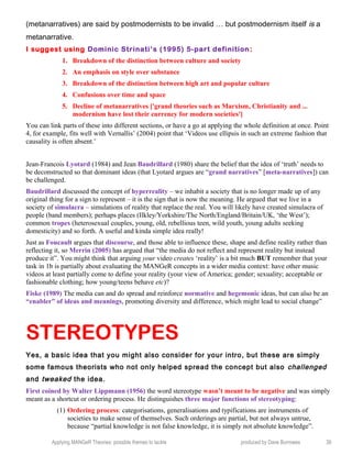 (metanarratives) are said by postmodernists to be invalid … but postmodernism itself is a
metanarrative.
I suggest using Dominic Strinati’s (1995) 5-part definition:
1. Breakdown of the distinction between culture and society
2. An emphasis on style over substance
3. Breakdown of the distinction between high art and popular culture
4. Confusions over time and space
5. Decline of metanarratives ['grand theories such as Marxism, Christianity and ...
modernism have lost their currency for modern societies']
You can link parts of these into different sections, or have a go at applying the whole definition at once. Point
4, for example, fits well with Vernallis’ (2004) point that ‘Videos use ellipsis in such an extreme fashion that
causality is often absent.’
Jean-Francois Lyotard (1984) and Jean Baudrillard (1980) share the belief that the idea of ‘truth’ needs to
be deconstructed so that dominant ideas (that Lyotard argues are “grand narratives” [meta-narratives]) can
be challenged.
Baudrillard discussed the concept of hyperreality – we inhabit a society that is no longer made up of any
original thing for a sign to represent – it is the sign that is now the meaning. He argued that we live in a
society of simulacra – simulations of reality that replace the real. You will likely have created simulacra of
people (band members); perhaps places (Ilkley/Yorkshire/The North/England/Britain/UK, ‘the West’);
common tropes (heterosexual couples, young, old, rebellious teen, wild youth, young adults seeking
domesticity) and so forth. A useful and kinda simple idea really!
Just as Foucault argues that discourse, and those able to influence these, shape and define reality rather than
reflecting it, so Merrin (2005) has argued that “the media do not reflect and represent reality but instead
produce it”. You might think that arguing your video creates ‘reality’ is a bit much BUT remember that your
task in 1b is partially about evaluating the MANGeR concepts in a wider media context: have other music
videos at least partially come to define your reality (your view of America; gender; sexuality; acceptable or
fashionable clothing; how young/teens behave etc)?
Fiske (1989) The media can and do spread and reinforce normative and hegemonic ideas, but can also be an
“enabler” of ideas and meanings, promoting diversity and difference, which might lead to social change”
STEREOTYPES
Yes, a basic idea that you might also consider for your intro, but these are simply
some famous theorists who not only helped spread the concept but also challenged
and tweaked the idea.
First coined by Walter Lippmann (1956) the word stereotype wasn’t meant to be negative and was simply
meant as a shortcut or ordering process. He distinguishes three major functions of stereotyping:
(1) Ordering process: categorisations, generalisations and typifications are instruments of
societies to make sense of themselves. Such orderings are partial, but not always untrue,
because “partial knowledge is not false knowledge, it is simply not absolute knowledge”.
Applying MANGeR Theories: possible themes to tackle produced by Dave Burrowes 39
 