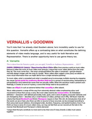 VERNALLIS v GOODWIN
You’ll note that I’ve already cited Goodwin above; he’s incredibly useful to use for
this question. Vernallis offers up a contrasting take on what constitutes the defining
elements of video media language, and is very useful for both Narrative and
Representation. There is another opportunity here to use genre theory too.
A: Vernallis
This is taken from the Narrative guide; you can apply Vernallis to Audience, Representation … ALL!!
CAROL VERNALLIS (2004): ‘Experiencing Music Video differs from previous work on music video
because it takes the music of music video most seriously. I argue that music videos derive from the songs
they set. The music comes first – the song is produced before the video is conceived – and the director
normally designs images with the song as a guide.’ ‘Music videos often suggest a story [but] we obtain no
more visual information than we might derive from a single narrative painting.’
‘In music video, what is concealed and what is revealed serve to encourage multiple viewings by engaging
the viewer [great point for audience; Barthes link too] in a process of reconstructing, interpolating or
extrapolating a story behind the scenes that are actually visible. When the narrative mode is present even
fleetingly, it creates an aura of mystery, a sense that things need to be puzzled out’.
Videos use ellipsis in such an extreme fashion that causality is often absent.
‘Music video presents a range all the way from extremely abstract videos emphasizing colour and
movement to those that convey a story. But most videos tend to be nonnarrative. An Aristotlean
definition – characters with defined personality traits, goals, and a sense of agency encounter obstacles and
are changed by them – describes only a small fraction of videos, perhaps one in fifty. Still fewer meet the
criteria that David Bordwell and Kristin Thompson require in their Film Art: An Introduction: that all of
the events we see or hear, plus those we infer or assume to have occurred, can be arranged according to
their presumed causal relations, chronological order, duration, frequency, and spatial locations. Even if we
think we have a sense of a music video’s story, we may not feel that we can reconstruct the tale in the
manner that Bordwell and Thompson’s criteria demand.’
‘I argue that the lyrics constitute no more and no less than one of many strands a video must weave
together.’
Applying MANGeR Theories: possible themes to tackle produced by Dave Burrowes 4
 