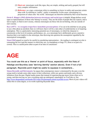 (2) Short cut: stereotypes work like signs, they are simple, striking and easily grasped, but still
carry complex information.
(3) Reference: as a sign, a stereotype refers to something we know in reality and associate certain
ideas with. In referring to ‘reality’, reality is interpreted. In this sense, stereotyping is a
projection of values onto ‘the world’. Stereotypes are therefore defined by their social function.
Orrin E. Klapp's (1962) distinction between stereotypes and social types is helpful. Klapp defines social
types as representations of those who 'belong' to society. They are the kinds of people that one expects, and is
led to expect, to find in one's society, whereas stereotypes are those who do not belong, who are outside of
one's society.
Dyer (1977) – we recognise tropes/have immediate preconceptions: if we are to be told that we are going
to see a film about an alcoholic then we will know that it will be a tale either of sordid decline or of inspiring
redemption. This is a particularly interesting potential use of stereotypes, in which the character is
constructed, at the level of costume, performance, etc., as a stereotype but is deliberately given a narrative
function that is not implicit in the stereotype, thus throwing into question the assumptions signalled by the
stereotypical iconography.
Stuart Hall argued we need to be careful in considering representation – the reading is contingent on who is
consuming the text (and the manner in which they are, eg smartphone or large TV; alone or as part of a
crowd). This is a useful point either as part of an intro or conclusion!
AGE
You could use this as a ‘theme’ or point of focus, especially with the likes of
Hebdige and Bourdieu (see ‘deriving identity’ section above). Even if not a full
paragraph, Reynolds point might be useful to squeeze in somewhere…
Simon Reynolds and Retromania: he argues that contemporary music is dominated by the past; even the
young tend to include some older music in their collections, while new genres and tracks carry obvious
influences from the past. Digital media means that instead of experiencing pop music forms when we’re
young, and then moving on, now everything ends up catalogued, repackaged, on YouTube etc See
http://www.theguardian.com/books/2011/may/29/retromania-simon-reynolds-review Most of your videos will
reflect this to some degree, so its worth exploring Reynolds ideas.
Applying MANGeR Theories: possible themes to tackle produced by Dave Burrowes 40
 