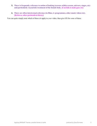 5. There is frequently reference to notion of looking (screens within screens, mirrors, stages, etc)
and particularly voyeuristic treatment of the female body. [Can link to male gaze etc]
6. There are often intertextual reference (to films, tv programmes, other music videos etc).
[Kristeva, other postmodern theory]
You can quite simply note which of these do apply to your video, then give EX for some of these.
Applying MANGeR Theories: possible themes to tackle produced by Dave Burrowes 6
 