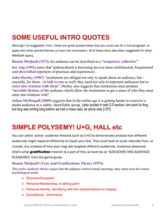 SOME USEFUL INTRO QUOTES
Although I’ve suggested ‘intro’, these are great quotes/ideas that you could use for a full paragraph, or
apply with other points/themes (or even the conclusion). All of these have also been suggested for other
MANGeR topics.
Dennis McQuail (1972) An audience can be described as a “temporary collective”
Ien Ang (1991) states that 'audiencehood is becoming an ever more multifaceted, fragmented
and diversified repertoire of practices and experiences'.
John Hartley (1987) “institutions are obliged not only to speak about an audience, but –
crucially, for them – to talk to one as well; they need not only to represent audiences but to
enter into relation with them”. Hartley also suggests that institutions must produce
“invisible fictions of the audience which allow the institutions to get a sense of who they must
enter into relations with”.
Julian McDougall (2009) suggests that in the online age it is getting harder to conceive a
media audience as a stable, identifiable group. [also quoted in web 2.0 section; sim point to Ang,
but Ang was writing long before we had a mass web, let alone web 2.0!!!]
SIMPLE POLYSEMY! U+G, HALL etc
You can utilize ‘active’ audience theories such as U+G to demonstrate/analyse how different
audiences might respond differently to (read) your text. This could lead on quite naturally from, or
include, any analysis of how your mag ads targeted different audiences. Audience pleasures
(that’s what gratification means!) is a part of this, so look too at ‘SUB-GENRE AND AUDIENCE
PLEASURES’ from the genre guide.
Dennis McQuail’s Uses And Gratifications Theory (1972)
This active audience theory argues that the audience control textual meanings; they select texts for certain
psychological needs:
 Diversion/Escapism
 Personal Relationship: A talking point
 Personal Identity: identifying with the representations on display
 Surveillance: Information
Applying MANGeR Theories: possible themes to tackle produced by Dave Burrowes 9
 