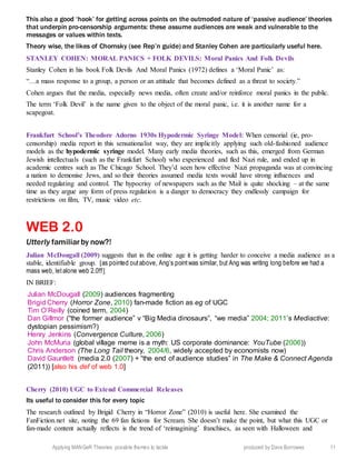 Applying MANGeR Theories: possible themes to tackle produced by Dave Burrowes 11
This also a good ‘hook’ for getting across points on the outmoded nature of ‘passive audience’ theories
that underpin pro-censorship arguments: these assume audiences are weak and vulnerable to the
messages or values within texts.
Theory wise, the likes of Chomsky (see Rep’n guide) and Stanley Cohen are particularly useful here.
STANLEY COHEN: MORAL PANICS + FOLK DEVILS: Moral Panics And Folk Devils
Stanley Cohen in his book Folk Devils And Moral Panics (1972) defines a ‘Moral Panic’ as:
“…a mass response to a group, a person or an attitude that becomes defined as a threat to society.”
Cohen argues that the media, especially news media, often create and/or reinforce moral panics in the public.
The term ‘Folk Devil’ is the name given to the object of the moral panic, i.e. it is another name for a
scapegoat.
Frankfurt School’s Theodore Adorno 1930s Hypodermic Syringe Model: When censorial (ie, pro-
censorship) media report in this sensationalist way, they are implicitly applying such old-fashioned audience
models as the hypodermic syringe model. Many early media theories, such as this, emerged from German
Jewish intellectuals (such as the Frankfurt School) who experienced and fled Nazi rule, and ended up in
academic centres such as The Chicago School. They’d seen how effective Nazi propaganda was at convincing
a nation to demonise Jews, and so their theories assumed media texts would have strong influences and
needed regulating and control. The hypocrisy of newspapers such as the Mail is quite shocking – at the same
time as they argue any form of press regulation is a danger to democracy they endlessly campaign for
restrictions on film, TV, music video etc.
WEB 2.0
Utterly familiarby now?!
Julian McDougall (2009) suggests that in the online age it is getting harder to conceive a media audience as a
stable, identifiable group. [as pointed outabove, Ang’s pointwas similar, but Ang was writing long before we had a
mass web, letalone web 2.0!!!]
IN BRIEF:
Julian McDougall (2009) audiences fragmenting
Brigid Cherry (Horror Zone, 2010) fan-made fiction as eg of UGC
Tim O’Reilly (coined term, 2004)
Dan Gillmor (“the former audience” v “Big Media dinosaurs”, “we media” 2004; 2011’s Mediactive:
dystopian pessimism?)
Henry Jenkins (Convergence Culture, 2006)
John McMuria (global village meme is a myth: US corporate dominance: YouTube (2006))
Chris Anderson (The Long Tail theory, 2004/6, widely accepted by economists now)
David Gauntlett (media 2.0 (2007) + “the end of audience studies” in The Make & Connect Agenda
(2011)) [also his def of web 1.0]
Cherry (2010) UGC to Extend Commercial Releases
Its useful to consider this for every topic
The research outlined by Brigid Cherry in “Horror Zone” (2010) is useful here. She examined the
FanFiction.net site, noting the 69 fan fictions for Scream. She doesn’t make the point, but what this UGC or
fan-made content actually reflects is the trend of ‘reimagining’ franchises, as seen with Halloween and
 