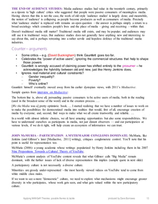 Applying MANGeR Theories: possible themes to tackle produced by Dave Burrowes 13
THE END OF AUDIENCE STUDIES: Media audience studies had value in the twentieth century, primarily
as a riposte to 'high culture' critics who suggested that people were passive consumers of meaningless media.
Having shown that this is not the case, the work of old-style 'audience studies' is largely done; and meanwhile,
the notion of 'audience' is collapsing as people become producers as well as consumers of media. Precisely
what 'audience studies' is replaced with remains an open question – the answer is perhaps simply a return to a
broad sociology which considers people's lives and the place of media – giving and receiving – within that.
Doesn't traditional media still matter? Traditional media still exists, and may be popular; and audiences may
still use it in traditional ways. But audience studies does not generally have anything new and interesting to
say about this, and is perhaps retreating into a rather servile and hopeless defence of the traditional media
industries.
Counter – arguments
• Some critics – e.g. (David Buckingham) think Gauntlett goes too far.
• Celebrates the “power of active users”, ignoring the commercial structures that help to shape
those powers
• Gauntlett is wrongly accused of claiming power has shifted entirely to the prosumer – he
acknowledges the hybridity between old and new, just like Henry Jenkins does.
• Ignores real material and cultural constraints?
– Gender inequality?
– Poverty?
– Who’s online?
Gauntlett himself eventually moved away from his earlier dystopian views, with 2011’s Mediactive:
Sample quotes from interview on Mediactive:
The bottom line is, above all, persuading passive consumers to be active users of media, both in the reading
(used in the broadest sense of the word) and in the creation process. …
[We the Media was a] pretty optimistic book. … I started realizing that we have a number of issues to work on
to make the possibilities for democratized media into realities that would, first of all, encourage creation of
media by everyone; and, second, find ways to make what we all create trustworthy and reliable. …
In a world with almost infinite choices, we all have amazing opportunities but also some responsibilities. We
have to understand ourselves as participants in media, not just distant observers — and our participation at
various levels, if we do it right, will help create an ecosystem of information we can trust.
JOHN McMURIA – PARTICIPATION A MYTH/MAJOR CONGLOMS DOMINATE: McMuria, like
Jenkins (and Gillmor’s later [Mediactive, 2011] writing), critiques conglomerate control. You’ll note that his
point is useful for representation too.
McMuria (2006): a young academic whose writings popularized by Henry Jenkins including them in his 2007
Nine Propositions Towards a Cultural Theory of YouTube.
McMuria’s content analysis of YouTube content reveals that what Gillmor calls “Big Media” remain
dominant, with the further issues of lack of diverse representation this implies (sample quote in next slide)
A participatory culture is not necessarily a diverse culture.
Minorities are grossly under-represented - the most heavily viewed videos on YouTube tend to come from
white middle class males.
If we want to see a more "democratic" culture, we need to explore what mechanisms might encourage greater
diversity in who participates, whose work gets seen, and what gets valued within the new participatory
culture.
 