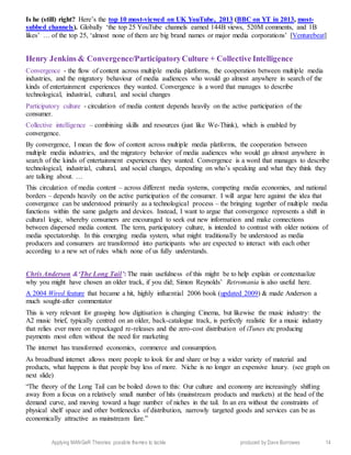 Applying MANGeR Theories: possible themes to tackle produced by Dave Burrowes 14
Is he (still) right? Here’s the top 10 most-viewed on UK YouTube, 2013 (BBC on YT in 2013, most-
subbed channels). Globally ‘the top 25 YouTube channels earned 144B views, 520M comments, and 1B
likes’ … of the top 25, ‘almost none of them are big brand names or major media corporations’ [Venturebeat]
Henry Jenkins & Convergence/ParticipatoryCulture + Collective Intelligence
Convergence - the flow of content across multiple media platforms, the cooperation between multiple media
industries, and the migratory behaviour of media audiences who would go almost anywhere in search of the
kinds of entertainment experiences they wanted. Convergence is a word that manages to describe
technological, industrial, cultural, and social changes
Participatory culture - circulation of media content depends heavily on the active participation of the
consumer.
Collective intelligence – combining skills and resources (just like We-Think), which is enabled by
convergence.
By convergence, I mean the flow of content across multiple media platforms, the cooperation between
multiple media industries, and the migratory behavior of media audiences who would go almost anywhere in
search of the kinds of entertainment experiences they wanted. Convergence is a word that manages to describe
technological, industrial, cultural, and social changes, depending on who’s speaking and what they think they
are talking about. …
This circulation of media content – across different media systems, competing media economies, and national
borders – depends heavily on the active participation of the consumer. I will argue here against the idea that
convergence can be understood primarily as a technological process – the bringing together of multiple media
functions within the same gadgets and devices. Instead, I want to argue that convergence represents a shift in
cultural logic, whereby consumers are encouraged to seek out new information and make connections
between dispersed media content. The term, participatory culture, is intended to contrast with older notions of
media spectatorship. In this emerging media system, what might traditionally be understood as media
producers and consumers are transformed into participants who are expected to interact with each other
according to a new set of rules which none of us fully understands.
Chris Anderson &‘The Long Tail’: The main usefulness of this might be to help explain or contextualize
why you might have chosen an older track, if you did; Simon Reynolds’ Retromania is also useful here.
A 2004 Wired feature that became a hit, highly influential 2006 book (updated 2009) & made Anderson a
much sought-after commentator
This is very relevant for grasping how digitisation is changing Cinema, but likewise the music industry: the
A2 music brief, typically centred on an older, back-catalogue track, is perfectly realistic for a music industry
that relies ever more on repackaged re-releases and the zero-cost distribution of iTunes etc producing
payments most often without the need for marketing
The internet has transformed economics, commerce and consumption.
As broadband internet allows more people to look for and share or buy a wider variety of material and
products, what happens is that people buy less of more. Niche is no longer an expensive luxury. (see graph on
next slide)
“The theory of the Long Tail can be boiled down to this: Our culture and economy are increasingly shifting
away from a focus on a relatively small number of hits (mainstream products and markets) at the head of the
demand curve, and moving toward a huge number of niches in the tail. In an era without the constraints of
physical shelf space and other bottlenecks of distribution, narrowly targeted goods and services can be as
economically attractive as mainstream fare.”
 