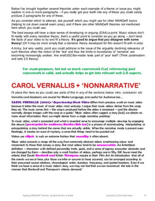 Applying MANGeR Theories: possible themes to tackle produced by Dave Burrowes 16
Below I’ve brought together several theorists under each example of a theme or issue you might
explore in one or more paragraphs – if you really get your teeth into any of these you could easily
produce 2 paragraphs for any of these.
As you consider which to attempt, ask yourself which you might use for other MANGeR topics
(helping to cut down overall exam prep), and if there are other MANGeR theories not mentioned
here which you could use.
The best essays will have a clear sense of developing or arguing (EAA) a point. Music videos don’t
fit neatly with every narrative theory; that’s a useful point to consider as you go along – don’t twist
the facts of your video to try and fit a theory. It’s good to argue that you disagree with some
theory! (Or it may be more simply that a narrative theory developed for film doesn’t fit with m.vids)
A tricky, but very useful, point you could address is the issue of the arguably declining relevance of
such theories when the notion of the ‘text’ and thus the limits or boundaries of ‘narrative’ are
becoming increasingly unclear. Are viral/UGC/fan-made texts part of ‘your’ text? (Think postmodern
and web 2.0 theory).
For exam purposes, but not so much coursework Eval, referencing past
coursework is valid, and actually helps to get into relevant web 2.0 aspects.
CAROL VERNALLIS + ‘NONNARRATIVE’
I’ll place this here as you could use parts of this in any of the sections below; intro, conclusion etc
Vernallis (and Goodwin) are crucial for Media Language, and useful for Audience too…
CAROL VERNALLIS (2004): ‘Experiencing Music Video differs from previous work on music video
because it takes the music of music video most seriously. I argue that music videos derive from the songs
they set. The music comes first – the song is produced before the video is conceived – and the director
normally designs images with the song as a guide.’ ‘Music videos often suggest a story [but] we obtain no
more visual information than we might derive from a single narrative painting.’
‘In music video, what is concealed and what is revealed serve to encourage multiple viewings by engaging
the viewer [great point for audience; Barthes link too] in a process of reconstructing, interpolating or
extrapolating a story behind the scenes that are actually visible. When the narrative mode is present even
fleetingly, it creates an aura of mystery, a sense that things need to be puzzled out’.
Videos use ellipsis in such an extreme fashion that causality is often absent.
‘Music video presents a range all the way from extremely abstract videos emphasizing colour and
movement to those that convey a story. But most videos tend to be nonnarrative. An Aristotlean
definition – characters with defined personality traits, goals, and a sense of agency encounter obstacles and
are changed by them – describes only a small fraction of videos, perhaps one in fifty. Still fewer meet the
criteria that David Bordwell and Kristin Thompson require in their Film Art: An Introduction: that all of
the events we see or hear, plus those we infer or assume to have occurred, can be arranged according to
their presumed causal relations, chronological order, duration, frequency, and spatial locations. Even if we
think we have a sense of a music video’s story, we may not feel that we can reconstruct the tale in the
manner that Bordwell and Thompson’s criteria demand.’
 