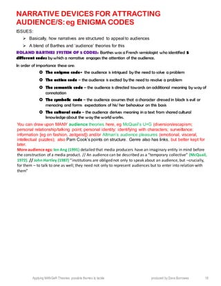 Applying MANGeR Theories: possible themes to tackle produced by Dave Burrowes 18
NARRATIVE DEVICES FOR ATTRACTING
AUDIENCE/S:eg ENIGMA CODES
ISSUES:
 Basically, how narratives are structured to appeal to audiences
 A blend of Barthes and ‘audience’ theories for this
ROLAND BARTHES SYSTEM OF 5 CODES: Barthes was a French semiologist who identified 5
different codes by which a narrative engages the attention of the audience.
In order of importance these are:
 The enigma code- the audience is intrigued by the need to solve a problem
 The action code – the audience is excited by the need to resolve a problem
 The semantic code – the audience is directed towards an additional meaning by way of
connotation
 The symbolic code – the audience assumes that a character dressed in black is evil or
menacing and forms expectations of his/ her behaviour on this basis
 The cultural code – the audience derives meaning in a text from shared cultural
knowledge about the way the world works.
You can draw upon MANY audience theories here, eg McQuail’s U+G (diversion/escapism;
personal relationship/talking point; personal identity: identifying with characters; surveillance:
information [eg on fashion, zeitgeist]) and/or Altman’s audience pleasures (emotional, visceral,
intellectual puzzles); also Pam Cook’s points on structure. Genre also has links, but better kept for
later.
More audience egs: Ien Ang (1991) detailed that media producers have an imaginary entity in mind before
the construction of a media product. // An audience can be described as a “temporary collective” (McQuail,
1972). // John Hartley (1987) “institutions are obliged not only to speak about an audience, but –crucially,
for them – to talk to one as well; they need not only to represent audiences but to enter into relation with
them”
 