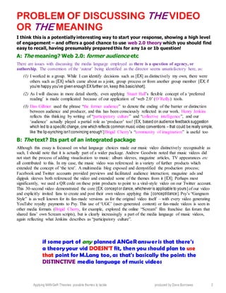 Applying MANGeR Theories: possible themes to tackle produced by Dave Burrowes 2
PROBLEM OF DISCUSSING THE VIDEO
OR THE MEANING
I think this is a potentially interesting way to start your response, showing a high level
of engagement – and offers a good chance to use web 2.0 theory which you should find
easy to recall, having presumably prepared this for any 1a or 1b question!
A: The meaning? Web 2.0: former audience etc
There are issues with discussing the media language employed as there is a question of agency, or
authorship. The convention of the ‘auteur’ being identified as the director seems unsatisfactory here, as:
(1) I worked in a group. While I can identify decisions such as [EX] as distinctively my own, there were
others such as [EX] which came about as a joint, group process or from another group member [EX; if
you’re happy you’ve given enough EXfurther on, keep this basic/short].
(2) As I will discuss in more detail shortly, even applying Stuart Hall’s flexible concept of a ‘preferred
reading’ is made complicated because of our application of ‘web 2.0’ (O’Reilly) tools.
(3) Dan Gillmor used the phrase “the former audience” to denote the ending of the barrier or distinction
between audience and producer, and this has been consciously reflected in our work. Henry Jenkins
reflects this thinking by writing of “participatory culture” and “collective intelligence”, and our
‘audience’ actually played a partial role as ‘producer’ too! [EX, based on audience feedback suggestion
which led to a specific change, one which reflects common music video conventions – that could be really simple,
like ‘the lip-synching isn’t convincing enough’] Brigid Cherry’s “community of imagination” is useful too
B: The text? Its part of an integrated package
Although this essay is focussed on what language choices made our music video distinctively recognisable as
such, I should note that it is actually part of a wider package. Andrew Goodwin noted that music videos did
not start the process of adding visualisation to music: album sleeves, magazine articles, TV appearances etc
all contributed to this. In my case, the music video was referenced in a variety of further products which
extended the concept of ‘the text’. A multimedia blog exposed and demystified the production process;
Facebook and Twitter accounts provided previews and facilitated audience interaction; magazine ads and
digipak sleeves both referenced the video and extended some of the themes from it [EX]. Perhaps most
significantly, we used a QR code on these print products to point to a viral-style video on our Twitter account.
This 30-second video demonstrated the core [EX: conceptor dance, whichever is applicable to yours] of our video
and explicitly invited fans to create and post their own videos applying this [concept/dance]. Psy’s “Gangnam
Style” is as well known for its fan-made versions as for the original video itself – with every video generating
YouTube royalty payments to Psy. This use of ‘UGC’ (user-generated content) or fan-made videos is seen in
other media formats (Brigid Cherry, for example, explored the online “Scream” film franchise fan forum that
shared fans’ own Scream scripts), but is clearly increasingly a part of the media language of music videos,
again reflecting what Jenkins describes as “participatory culture”.
if some part of any planned ANGeR answeris that there's
a theory your vid DOESN'T fit, then you should plan to use
that point for M.Lang too, as that's basically the point: the
DISTINCTIVE media language of music videos
 