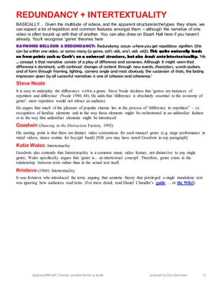 Applying MANGeR Theories: possible themes to tackle produced by Dave Burrowes 21
REDUNDANCY + INTERTEXTUALITY
BASICALLY… Given the multitude of videos, and the apparent structure/archetypes they share, we
can expect a lot of repetition and common features amongst them – although the narrative of one
video is often bound up with that of another. You can also draw on Stuart Hall here if you haven’t
already. You’ll recognise ‘genre’ theories here
RAYMOND BELLOUR & REDUNDANCY: Redundancy occurs where you get repetitious signifiers (this
can be within one video, or across many (a genre, act’s vids, era’s vids etc)). This quite naturally leads
on from points such as Cook’s on a universal structure, but also leads onto Intertextuality. ‘His
… concept is that narrative consists of a play of difference and sameness. Although it might seem that
difference is dominant, with continual changes of content through new events, characters, words spoken,
and of form through framing, lighting, camera angle and most obviously the succession of shots, the lasting
impression given by all successful narratives is one of cohesion and coherence.’
Steve Neale
It is easy to underplay the differences within a genre. Steve Neale declares that 'genres are instances of
repetition and difference' (Neale 1980, 48). He adds that 'difference is absolutely essential to the economy of
genre': mere repetition would not attract an audience.
He argues that much of the pleasure of popular cinema lies in the process of “difference in repetition” – i.e.
recognition of familiar elements and in the way those elements might be orchestrated in an unfamiliar fashion
or in the way that unfamiliar elements might be introduced
Goodwin (Dancing in the Distraction Factory, 1992)
His starting point is that there are distinct video conventions for each musical genre (e.g. stage performance in
metal videos, dance routine for boy/girl band) [NB: you may have noted Goodwin in top paragraph]
Katie Wales: Intertextuality
Goodwin also contends that Intertextuality is a common music video feature, not distinctive to any single
genre; Wales specifically argues that 'genre is... an intertextual concept'. Therefore, genre exists in the
relationship between texts rather than in the actual text itself.
Kristeva (1966): Intertextuality
It was Kristeva who introduced the term, arguing that semiotic theory that privileged a single standalone text
was ignoring how audiences read texts. (For more detail, read Daniel Chandler’s guide … or the Wiki!)
 