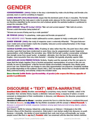 Applying MANGeR Theories: possible themes to tackle produced by Dave Burrowes 22
GENDER
SCHWICHTENBERG (1992): ‘Action in the story is dominated by males who do things and females who
passively react or wait for something to happen.’
LAURA MULVEY (1975) MALE GAZE: argues that the dominant point of view is masculine. The female
body is displayed for the male gaze in order to provide erotic pleasure for the male (vouyerism). Women
are therefore objectified by the camera lens and whatever gender the spectator/audience is positioned to
accept the masculine POV.
JOHN BERGER ‘Ways Of Seeing’ (1972): “Men act and women appear”. “Men look at women.
Women watch themselves being looked at”.
“Women are aware of being seen by a male spectator”
JIB FOWLES (1996): “in advertising, males gaze and females are gazed at”.
PAUL MESSARIS (1997) “female models addressed to women....appear to imply a male point of view”.
JANICE WINSHIP (1987): Her study of magazine covers is extremely influential. “The gaze between
cover model and women readers marks the complicity between women seeing themselves in the image
masculine culture has defined”.
CAROLE CLOVER (1992) FINAL GIRL: If looking at video rather than film, the point here is that within
narrative types that have been condemned as sexist, there may lie unappreciated counter-hegemonic
representations which challenge the normative view. Whilst the final girl is partly a conservative archetype
(her strength comes from sexual ‘purity’, ie virginity), ultimately she is the hero of the narrative and
tougher, more resourceful than any male character – including the typically physically superior killer.
ANN KAPLAN (1978) FEMME FATALE: Similarly, Kaplan used the example of the film noir genre to
argue that the largely negative (from a feminist perspective) representations of women in film noir can
actually be seen as inspirational; while the femmes fatales are essentially antagonists they display great
power over men. Richard Dyer uses Kaplan to stress that representations are polysemic; competing readings
are possible depending on the audience (Stuart Hall…). BUT, he equally stresses that we should consider the
likely preferred reading, and certainly analyse the encoded values
Queer theorist Judith Butler (performativity of gender) also argues the binary opposite of
gender is problematic
DDIISSCCOOUURRSSEE ++ ‘‘TTEEXXTT’’;; MMEETTAA--NNAARRRRAATTIIVVEE
JJoonnaatthhaann CCuulllleerr ((22000011)) describes narratology as comprising many strands “implicitly united in the
recognition that narrative theory requires a distinction between story, a sequence of actions or events
conceived as independent of their manifestation in discourse, and discourse, the discursive presentation or
narration of events.”
Structure is different to theme – narrative presents the form in which the theme is mediated/discussed.
For more on discourse, see the Wiki; the key thinker associated with this concept is MMiicchheell FFoouuccaauulltt. ‘a
discourse is composed of semiotic sequences (relations among signs) between and among objects, subjects,
and statements’
Wes Craven’s NoESt, for instance, linked into wider discourses on Vietnam + Watergate in the USA;
Romero’s Dawn of the Dead into consumerism; Eden Lake (+ most slashers really!) into discourses on youth
deviancy + criminality, the decline of moral standards [just wait, most of you will eventually say ‘young
people weren’t like that in my day’!]. Feminist critics are concerned with the idea that slashers reinforce
 