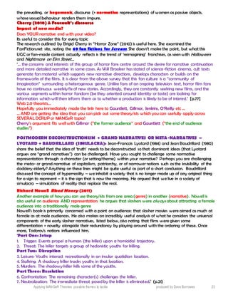 Applying MANGeR Theories: possible themes to tackle produced by Dave Burrowes 23
the prevailing, or hegemonic, discourse (+ normative representations) of women as passive objects,
whose sexual behaviour renders them impure.
CChheerrrryy ((22001100)) && FFoouuccaauulltt’’ss ddiissccoouurrssee
Impact of new media?
Does YOUR narrative end with your video?
Its useful to consider this for every topic
The research outlined by Brigid Cherry in “Horror Zone” (2010) is useful here. She examined the
FanFiction.net site, noting the 69 fan fictions for Scream. She doesn’t make the point, but what this
UGC or fan-made content actually reflects is the trend of ‘reimagining’ franchises, as seen with Halloween
and Nightmare on Elm Street…
‘… the concerns and interests of this group of horror fans centre around the desire for narrative continuation
and more detailed narrative in some cases. As Will Brooker has stated of science-fiction cinema, cult texts
generate fan material which suggests new narrative directions, develops characters or builds on the
frameworks of the films. It is clear from the above survey that this fan culture is a “community of
imagination” surrounding a heterogenous genre. Unlike fans of an ongoing television text, horror film fans
have no continuous weekly fix of new stories. Accordingly, they are constantly seeking new films, and the
various segments within horror fandom (be they oriented around identity or taste) are looking for
information which will then inform them as to whether a production is likely to be of interest.’ [p.77]
Web 2.0 theorists…
Hopefully you immediately made the link here to Gauntlett, Gillmor, Jenkins, O’Reilly etc …
… AND are getting the idea that you can pick out some theory/ists which you can usefully apply across
SEVERAL DCRUP or MANGeR topics!
Cherry’s argument fits well with Gillmor (“the former audience” and Gauntlett (“the end of audience
studies”)
POSTMODERN DECONSTRUCTIONISM + GRAND NARRATIVES OR META-NARRATIVES –
LYOTARD + BAUDRILLARD (SIMULACRA): Jean-Francois Lyotard (1984) and Jean Baudrillard (1980)
share the belief that the idea of ‘truth’ needs to be deconstructed so that dominant ideas (that Lyotard
argues are “grand narratives”) can be challenged. Have you sought to challenge some normative
representation through a character (or setting/theme) within your narrative? Perhaps you are challenging
the meta- or grand narrative of capitalism, patriarchy, or of narrower notions such as the invisibility of the
doddery elderly? Anything on these lines might be quite useful as part of a short conclusion. Baudrillard
discussed the concept of hyperreality – we inhabit a society that is no longer made up of any original thing
for a sign to represent – it is the sign that is now the meaning. He argued that we live in a society of
simulacra – simulations of reality that replace the real.
Richard Nowell Blood Money (2011)
Another example of how you can use theory/ists from one area (genre) in another (narrative). Nowell is
also useful on audience AND representation: he argues that slashers were always about attracting a female
audience into a traditionally male genre
Nowell’s book is primarily concerned with a point on audience: that slasher movies were aimed as much at
female as at male audiences. He also makes an incredibly useful analysis of what he considers the universal
components of the early slasher narratives, listed below, also noting that films were given some
differentiation + novelty alongside their redundancy by playing around with the ordering of these. Once
more, Todorov’s notions influenced him.
‘Part One: Setup
1. Trigger: Events propel a human (the killer) upon a homicidal trajectory.
2. Threat: The killer targets a group of hedonistic youths for killing.
Part Two: Disruption
3. Leisure: Youths interact recreationally in an insular quotidian location.
4. Stalking: A shadowy killer tracks youths in that location.
5. Murders: The shadowy killer kills some of the youths.
Part Three: Resolution
6. Confrontation: The remaining character(s) challenges the killer.
7. Neutralization: The immediate threat posed by the killer is eliminated.’ (p.21)
 