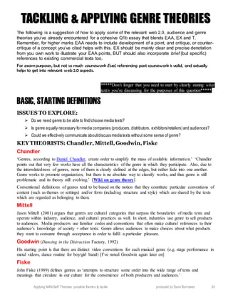 Applying MANGeR Theories: possible themes to tackle produced by Dave Burrowes 24
TTAACCKKLLIINNGG && AAPPPPLLYYIINNGG GGEENNRREE TTHHEEOORRIIEESS
The following is a suggestion of how to apply some of the relevant web 2.0, audience and genre
theories you’ve already encountered for a cohesive Q1b essay that blends EAA, EX and T.
Remember, for higher marks EAA needs to include development of a point, and critique, or counter-
critique of a concept you’ve cited helps with this. EX should be mainly clear and precise denotation
from you own work to illustrate your EAA points, BUT should also incorporate brief (but specific)
references to existing commercial texts too.
For exam purposes, but not so much coursework Eval, referencing past coursework is valid, and actually
helps to get into relevant web 2.0 aspects.
*****Don’t forget that you need to start by clearly stating what
text/s you’re discussing for the purposes of this question*****
BASIC, STARTING DEFINITIONS
ISSUES TO EXPLORE:
 Do we need genre to be able to find/choose media texts?
 Is genre equally necessary for media companies (producers, distributors, exhibitors/retailers) and audiences?
 Could we effectively communicate about/discuss media texts without some sense ofgenre?
KEY THEORISTS: Chandler,Mittell,Goodwin,Fiske
Chandler
‘Genres, according to Daniel Chandler, create order to simplify the mass of available information.’ ‘Chandler
points out that very few works have all the characteristics of the genre in which they participate. Also, due to
the interrelatedness of genres, none of them is clearly defined at the edges, but rather fade into one another.
Genre works to promote organization, but there is no absolute way to classify works, and thus genre is still
problematic and its theory still evolving.’ [Wiki on genre theory]
Conventional definitions of genres tend to be based on the notion that they constitute particular conventions of
content (such as themes or settings) and/or form (including structure and style) which are shared by the texts
which are regarded as belonging to them.
Mittell
Jason Mittell (2001) argues that genres are cultural categories that surpass the boundaries of media texts and
operate within industry, audience, and cultural practices as well. In short, industries use genre to sell products
to audiences. Media producers use familiar codes and conventions that often make cultural references to their
audience’s knowledge of society + other texts. Genre allows audiences to make choices about what products
they want to consume through acceptance in order to fulfil a particular pleasure.
Goodwin (Dancing in the Distraction Factory, 1992)
His starting point is that there are distinct video conventions for each musical genre (e.g. stage performance in
metal videos, dance routine for boy/girl band) [I’ve noted Goodwin again later on]
Fiske
John Fiske (1989) defines genres as ‘attempts to structure some order into the wide range of texts and
meanings that circulate in our culture for the convenience of both producers and audiences.’
 