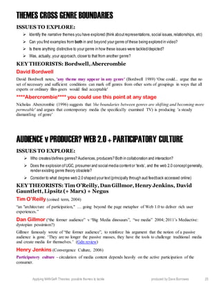 Applying MANGeR Theories: possible themes to tackle produced by Dave Burrowes 25
THEMES CROSS GENRE BOUNDARIES
ISSUES TO EXPLORE:
 Identify the narrative themes you have explored (think aboutrepresentations, social issues,relationships, etc)
 Can you find examples from both in and beyond your genre of these being explored in video?
 Is there anything distinctive to your genre in how these issues were tackled/depicted?
 Was, actually, your approach, closer to that from another genre?
KEY THEORISTS: Bordwell,Abercrombie
David Bordwell
David Bordwell notes, 'any theme may appear in any genre' (Bordwell 1989) ‘One could... argue that no
set of necessary and sufficient conditions can mark off genres from other sorts of groupings in ways that all
experts or ordinary film-goers would find acceptable'
****Abercrombie**** you could use this point at any stage
Nicholas Abercrombie (1996) suggests that 'the boundaries between genres are shifting and becoming more
permeable' and argues that contemporary media (he specifically examined TV) is producing 'a steady
dismantling of genre’
AUDIENCE v PRODUCER? WEB 2.0 + PARTICIPATORY CULTURE
ISSUES TO EXPLORE:
 Who creates/defines genres? Audiences,producers? Both in collaboration and interaction?
 Does the explosion ofUGC, prosumer and social media contentor ‘texts’, and the web 2.0 conceptgenerally,
render existing genre theory obsolete?
 Consider to what degree web 2.0 shaped your text(principally through aud feedback accessed online)
KEY THEORISTS: Tim O’Reilly,Dan Gillmor,Henry Jenkins, David
Gauntlett,Lipsitz (+ Marx) + Negus
Tim O’Reilly (coined term, 2004)
“an "architecture of participation," … going beyond the page metaphor of Web 1.0 to deliver rich user
experiences.”
Dan Gillmor (“the former audience” v “Big Media dinosaurs”, “we media” 2004; 2011’s Mediactive:
dystopian pessimism?)
Gillmor famously wrote of “the former audience”, to reinforce his argument that the notion of a passive
audience is gone. ‘They are no longer the passive masses, they have the tools to challenge traditional media
and create media for themselves.’ (Gdn review)
Henry Jenkins (Convergence Culture, 2006)
Participatory culture - circulation of media content depends heavily on the active participation of the
consumer.
 