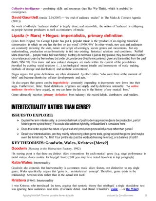 Applying MANGeR Theories: possible themes to tackle produced by Dave Burrowes 26
Collective intelligence – combining skills and resources (just like We-Think), which is enabled by
convergence.
David Gauntlett (media 2.0 (2007) + “the end of audience studies” in The Make & Connect Agenda
(2011))
the work of old-style 'audience studies' is largely done; and meanwhile, the notion of 'audience' is collapsing
as people become producers as well as consumers of media.
Lipsitz (+ Marx) + Negus: imperialistic, primary definition
(notes from Negus) ‘As George Lipsitz has put it, popular music is the ‘product of an ongoing historical
conversation in which no one has the first or last word’ (1990: 99).’ In other words, new acts and audiences
are constantly recasting the state, nature and scope of seemingly secure genres and movements, but any
understanding, production or performativity is tied into existing, historical relations and conditions. ‘As Karl
Marx observed …, people ‘make their own history, butthey do notmake it just as they please; they do notmake itunder
circumstances chosen by themselves, butunder circumstances directly encountered,given and transmitted from the past’
(Marx, 1954: 10). New music and new cultural dialogues are made within the context of the possibilities
provided by existing social relations (…), technological means (studio and instruments of music making,
methods of storage and distribution) and aesthetic conventions’.
Negus argues that genre definitions are often dominated by older critics ‘who were there at the moment of
birth’ and become dismissive of later developments and acts.
He also argues that genres can be imperialistic: constantly expanding to incorporate new forms into their
aegis. Furthermore, finite, fixed definitions of genres are simply and by definition untenable: ‘As active
audience theorists have argued, no one can have the last say in the history of any musical form.’
Genre ultimately receives primary definition from industry: the record labels, distributors and retailers.
INTERTEXTUALITY RATHER THAN GENRE?
ISSUES TO EXPLORE:
 Explain the term intertexuality: a common hallmark ofpostmodern approaches [as is deconstruction, partof
Metz’s genre cycles theory] You could also address hybridity,or Baudrillard’s ‘simulacra’ here
 Does this better explain the nature ofyour text and production process/influences rather than genre?
 Detail your intertextualities; are they mainly referencing other genre texts, going beyond the genre (and maybe
even the format into TV, film? Your print texts could be worth addressing here too), or a balance ofboth?
KEY THEORISTS: Goodwin,Wales, Kristeva[Metz?]
Goodwin (Dancing in the Distraction Factory, 1992)
His starting point is that there are distinct video conventions for each musical genre (e.g. stage performance in
metal videos, dance routine for boy/girl band) [NB: you may have noted Goodwin in top paragraph]
Katie Wales: Intertextuality
Goodwin also contends that Intertextuality is a common music video feature, not distinctive to any single
genre; Wales specifically argues that 'genre is... an intertextual concept'. Therefore, genre exists in the
relationship between texts rather than in the actual text itself.
Kristeva (1966): Intertextuality
It was Kristeva who introduced the term, arguing that semiotic theory that privileged a single standalone text
was ignoring how audiences read texts. (For more detail, read Daniel Chandler’s guide … or the Wiki!)
 